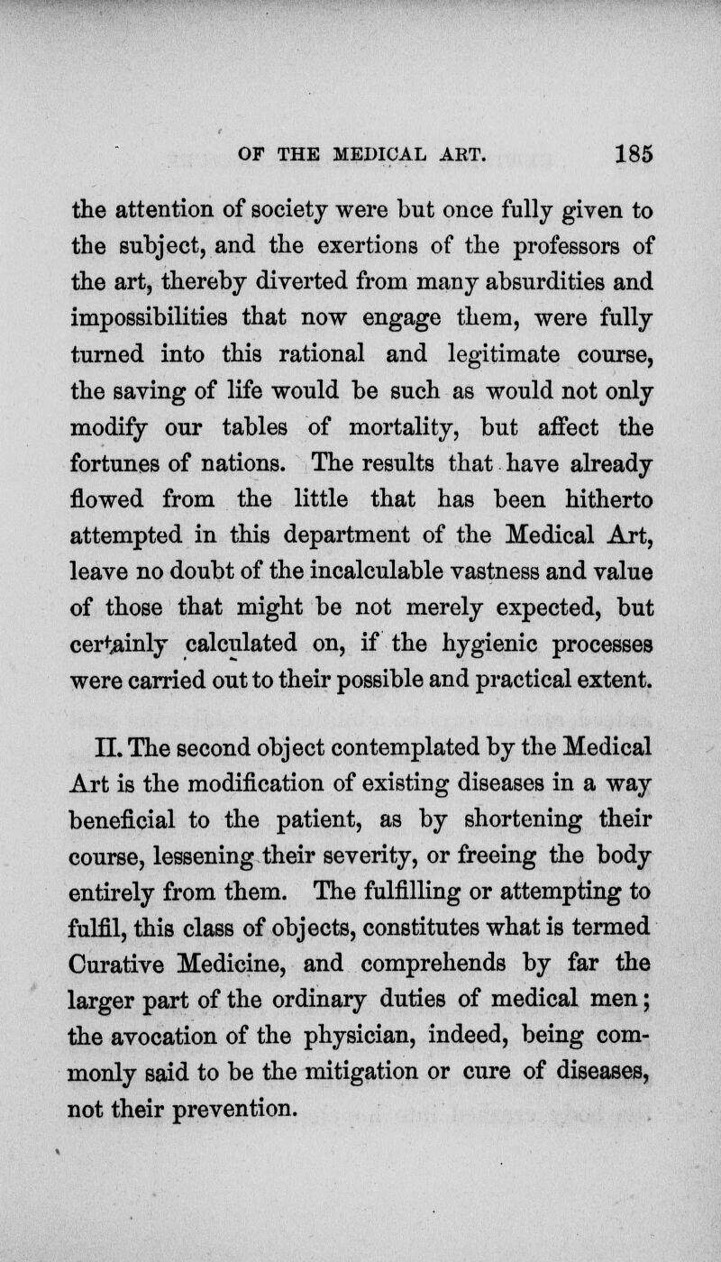 the attention of society were but once fully given to the subject, and the exertions of the professors of the art, thereby diverted from many absurdities and impossibilities that now engage them, were fully turned into this rational and legitimate course, the saving of life would be such as would not only modify our tables of mortality, but affect the fortunes of nations. The results that have already flowed from the little that has been hitherto attempted in this department of the Medical Art, leave no doubt of the incalculable vastness and value of those that might be not merely expected, but certainly calculated on, if the hygienic processes were carried out to their possible and practical extent. II. The second object contemplated by the Medical Art is the modification of existing diseases in a way beneficial to the patient, as by shortening their course, lessening their severity, or freeing the body entirely from them. The fulfilling or attempting to fulfil, this class of objects, constitutes what is termed Curative Medicine, and comprehends by far the larger part of the ordinary duties of medical men; the avocation of the physician, indeed, being com- monly said to be the mitigation or cure of diseases, not their prevention.