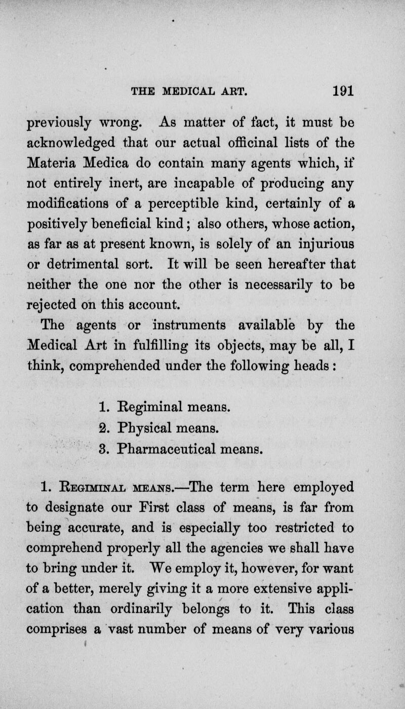 previously wrong. As matter of fact, it must be acknowledged that our actual officinal lists of the Materia Medica do contain many agents which, if not entirely inert, are incapable of producing any modifications of a perceptible kind, certainly of a positively beneficial kind; also others, whose action, as far as at present known, is solely of an injurious or detrimental sort. It will be seen hereafter that neither the one nor the other is necessarily to be rejected on this account. The agents or instruments available by the Medical Art in fulfilling its objects, may be all, I think, comprehended under the following heads : 1. Regiminal means. 2. Physical means. 3. Pharmaceutical means. 1. Regiminal means.—The term here employed to designate our First class of means, is far from being accurate, and is especially too restricted to comprehend properly all the agencies we shall have to bring under it. We employ it, however, for want of a better, merely giving it a more extensive appli- cation than ordinarily belongs to it. This class comprises a vast number of means of very various