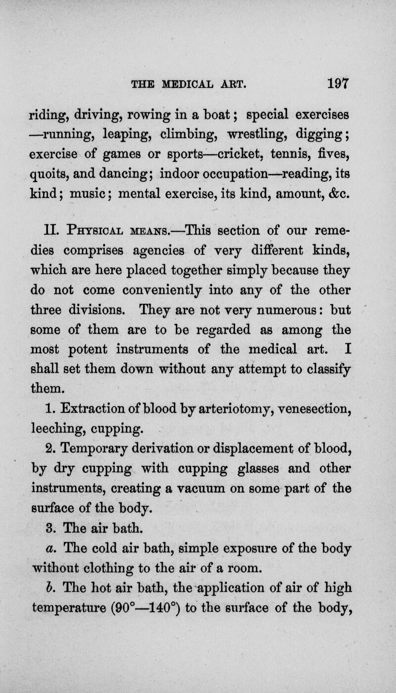 riding, driving, rowing in a boat; special exercises —running, leaping, climbing, wrestling, digging; exercise of games or sports—cricket, tennis, fives, quoits, and dancing; indoor occupation—reading, its kind; music; mental exercise, its kind, amount, &c. II. Physical means.—This section of our reme- dies comprises agencies of very different kinds, which are here placed together simply because they do not come conveniently into any of the other three divisions. They are not very numerous: but some of them are to be regarded as among the most potent instruments of the medical art. I shall set them down without any attempt to classify them. 1. Extraction of blood by arteriotomy, venesection, leeching, cupping. 2. Temporary derivation or displacement of blood, by dry cupping with cupping glasses and other instruments, creating a vacuum on some part of the surface of the body. 3. The air bath. a. The cold air bath, simple exposure of the body without clothing to the air of a room. I. The hot air bath, the application of air of high temperature (90°—140°) to the surface of the body,