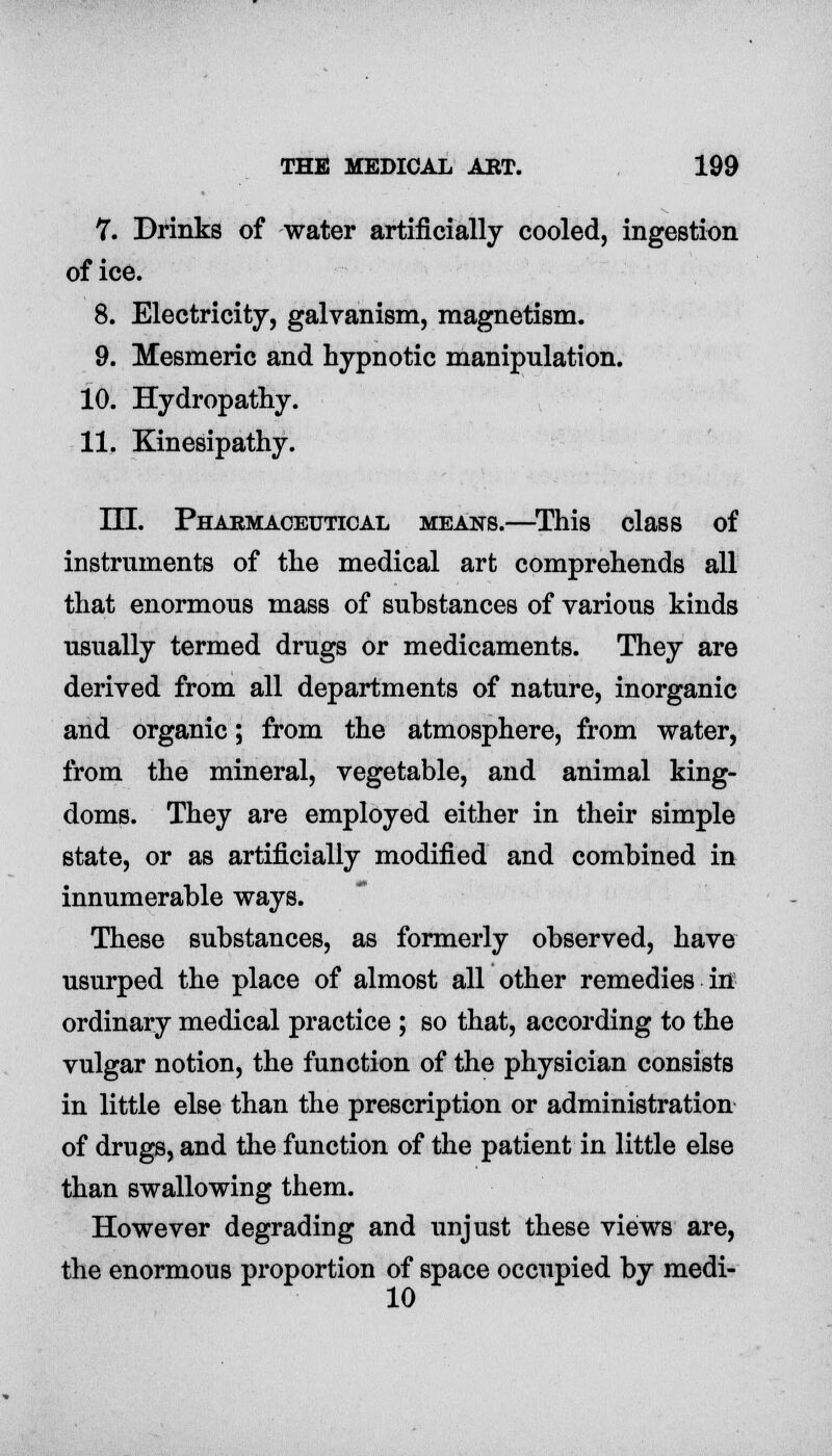 7. Drinks of water artificially cooled, ingestion of ice. 8. Electricity, galvanism, magnetism. 9. Mesmeric and hypnotic manipulation. 10. Hydropathy. 11. Kinesipathy. ILT. Pharmaceutical means.—This class of instruments of the medical art comprehends all that enormous mass of substances of various kinds usually termed drugs or medicaments. They are derived from all departments of nature, inorganic and organic; from the atmosphere, from water, from the mineral, vegetable, and animal king- doms. They are employed either in their simple state, or as artificially modified and combined in innumerable ways. These substances, as formerly observed, have usurped the place of almost all other remedies in ordinary medical practice ; so that, according to the vulgar notion, the function of the physician consists in little else than the prescription or administration of drugs, and the function of the patient in little else than swallowing them. However degrading and unjust these views are, the enormous proportion of space occupied by medi- 10