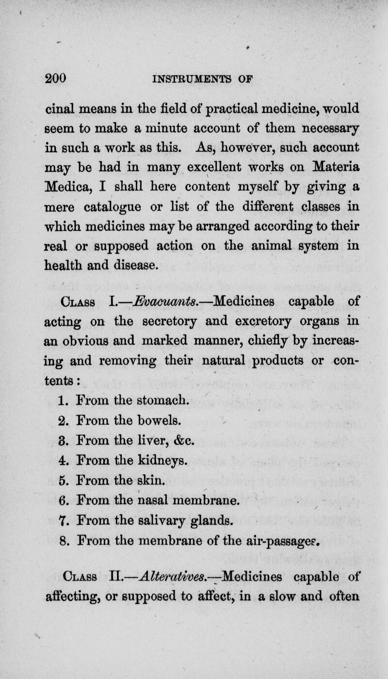 cinal means in the field of practical medicine, would seem to make a minute account of them necessary in such a work as this. As, however, such account may be had in many excellent works on Materia Medica, I shall here content myself by giving a mere catalogue or list of the different classes in which medicines may be arranged according to their real or supposed action on the animal system in health and disease. Class I.—Evacuants.—Medicines capable of acting on the secretory and excretory organs in an obvious and marked manner, chiefly by increas- ing and removing their natural products or con- tents : 1. From the stomach. 2. From the bowels. 8. From the liver, &e. 4. From the kidneys. 5. From the skin. 6. From the nasal membrane. 7. From the salivary glands. 8. From the membrane of the air-passagei?. Class II.—Alteratives.—Medicines capable of affecting, or supposed to affect, in a slow and often