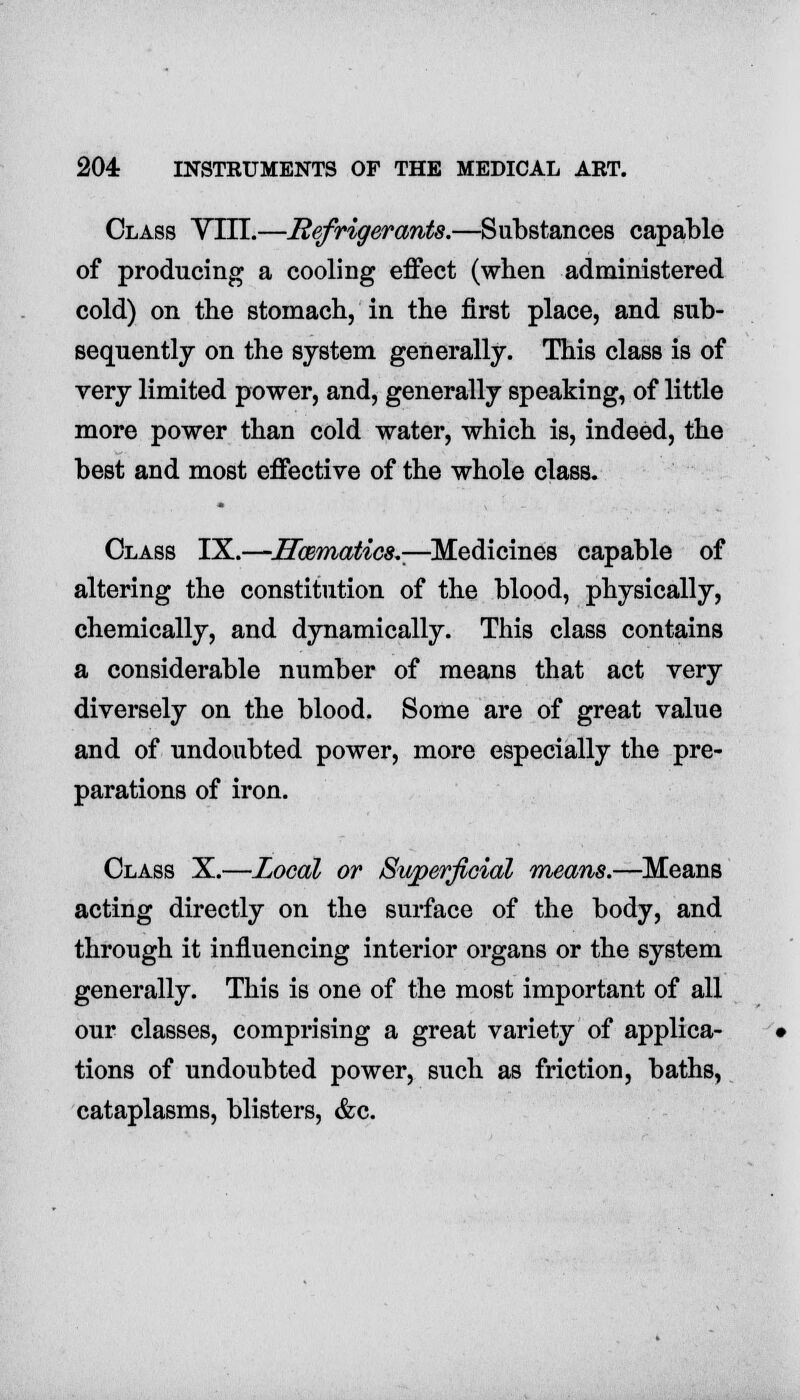 Class Ylll.—Refrigerants.—Substances capable of producing a cooling effect (when administered cold) on the stomach, in the first place, and sub- sequently on the system generally. This class is of very limited power, and, generally speaking, of little more power than cold water, which is, indeed, the best and most effective of the whole class. Class IX.—Hwmatics.-—Medicines capable of altering the constitution of the blood, physically, chemically, and dynamically. This class contains a considerable number of means that act very diversely on the blood. Some are of great value and of undoubted power, more especially the pre- parations of iron. Class X.—Local or Superficial means.—Means acting directly on the surface of the body, and through it influencing interior organs or the system generally. This is one of the most important of all our classes, comprising a great variety of applica- tions of undoubted power, such as friction, baths, cataplasms, blisters, &c.