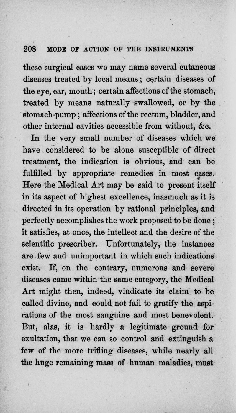 these surgical cases we may name several cutaneous diseases treated by local means; certain diseases of the eye, ear, mouth; certain affections of the stomach, treated by means naturally swallowed, or by the stomach-pump; affections of the rectum, bladder, and other internal cavities accessible from without, &c. In the very small number of diseases which we have considered to be alone susceptible of direct treatment, the indication is obvious, and can be fulfilled by appropriate remedies in most cases. Here the Medical Art may be said to present itself in its aspect of highest excellence, inasmuch as it is directed in its operation by rational principles, and perfectly accomplishes the work proposed to be done; it satisfies, at once, the intellect and the desire of the scientific prescriber. Unfortunately, the instances are few and unimportant in which such indications exist. If, on the contrary, numerous and severe diseases came within the same category, the Medical Art might then, indeed, vindicate its claim to be called divine, and could not fail to gratify the aspi- rations of the most sanguine and most benevolent. But, alas, it is hardly a legitimate ground for exultation, that we can so control and extinguish a few of the more trifling diseases, while nearly all the huge remaining mass of human maladies, must