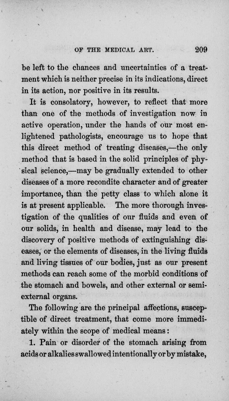 be left to the chances and uncertainties of a treat- ment which is neither precise in its indications, direct in its action, nor positive in its results. It is consolatory, however, to reflect that more than one of the methods of investigation now in active operation, under the hands of our most en- lightened pathologists, encourage us to hope that this direct method of treating diseases,—the only- method that is based in the solid principles of phy- sical science,—may be gradually extended to other diseases of a more recondite character and of greater importance, than the petty class to which alone it is at present applicable. The more thorough inves- tigation of the qualities of our fluids and even of our solids, in health and disease, may lead to the discovery of positive methods of extinguishing dis- eases, or the elements of diseases, in the living fluids and living tissues of our bodies, just as our present methods can reach some of the morbid conditions of the stomach and bowels, and other external or semi- external organs. The following are the principal affections, suscep- tible of direct treatment, that come more immedi- ately within the scope of medical means: 1. Pain or disorder of the stomach arising from acids or alkalies swallowed intentionally or by mistake,