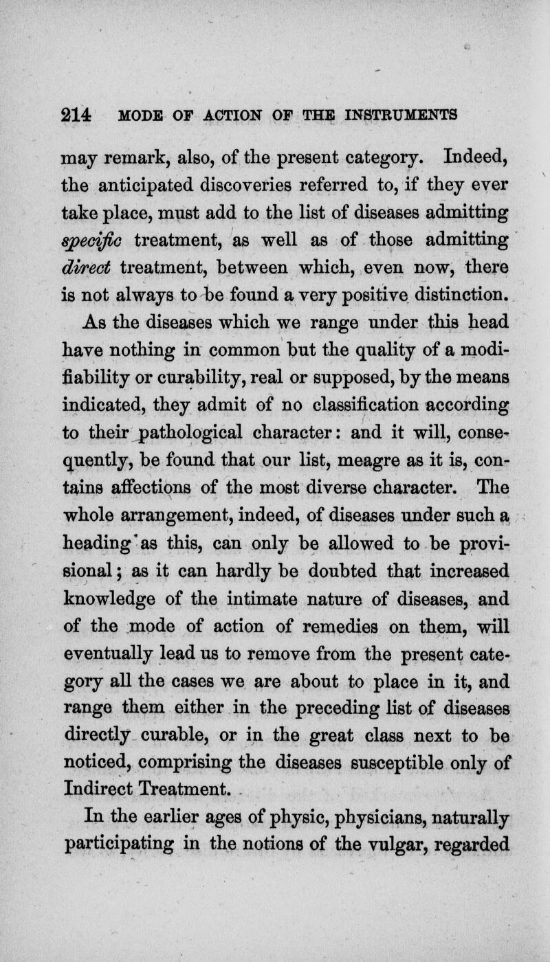 may remark, also, of the present category. Indeed, the anticipated discoveries referred to, if they ever take place, must add to the list of diseases admitting specific treatment, as well as of those admitting direct treatment, between which, even now, there is not always to be found a very positive distinction. As the diseases which we range under this head have nothing in common but the quality of a modi- fiability or curability, real or supposed, by the means indicated, they admit of no classification according to their pathological character: and it will, conse- quently, be found that our list, meagre as it is, con- tains affections of the most diverse character. The whole arrangement, indeed, of diseases under such a heading as this, can only be allowed to be provi- sional ; as it can hardly be doubted that increased knowledge of the intimate nature of diseases, and of the mode of action of remedies on them, will eventually lead us to remove from the present cate- gory all the cases we are about to place in it, and range them either in the preceding list of diseases directly curable, or in the great class next to be noticed, comprising the diseases susceptible only of Indirect Treatment. In the earlier ages of physic, physicians, naturally participating in the notions of the vulgar, regarded