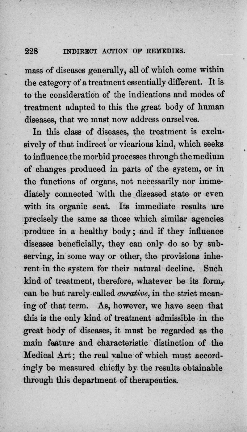 mass of diseases generally, all of which come within the category of a treatment essentially different. It is to the consideration of the indications and modes of treatment adapted to this the great body of human diseases, that we must now address ourselves. In this class of diseases, the treatment is exclu- sively of that indirect or vicarious kind, which seeks to influence the morbid processes through the medium of changes produced in parts of the system, or in the functions of organs, not necessarily nor imme- diately connected with the diseased state or even with its organic seat. Its immediate results are precisely the same as those which similar agencies produce in a healthy body; and if they influence diseases beneficially, they can only do so by sub- serving, in some way or other, the provisions inhe- rent in the system for their natural decline. Such kind of treatment, therefore, whatever be its form,- can be but rarely called curative, in the strict mean- ing of that term. As, however, we have seen that this is the only kind of treatment admissible in the great body of diseases, it must be regarded as the main feature and characteristic distinction of the Medical Art; the real value of which must accord- ingly be measured chiefly by the results obtainable through this department of therapeutics.