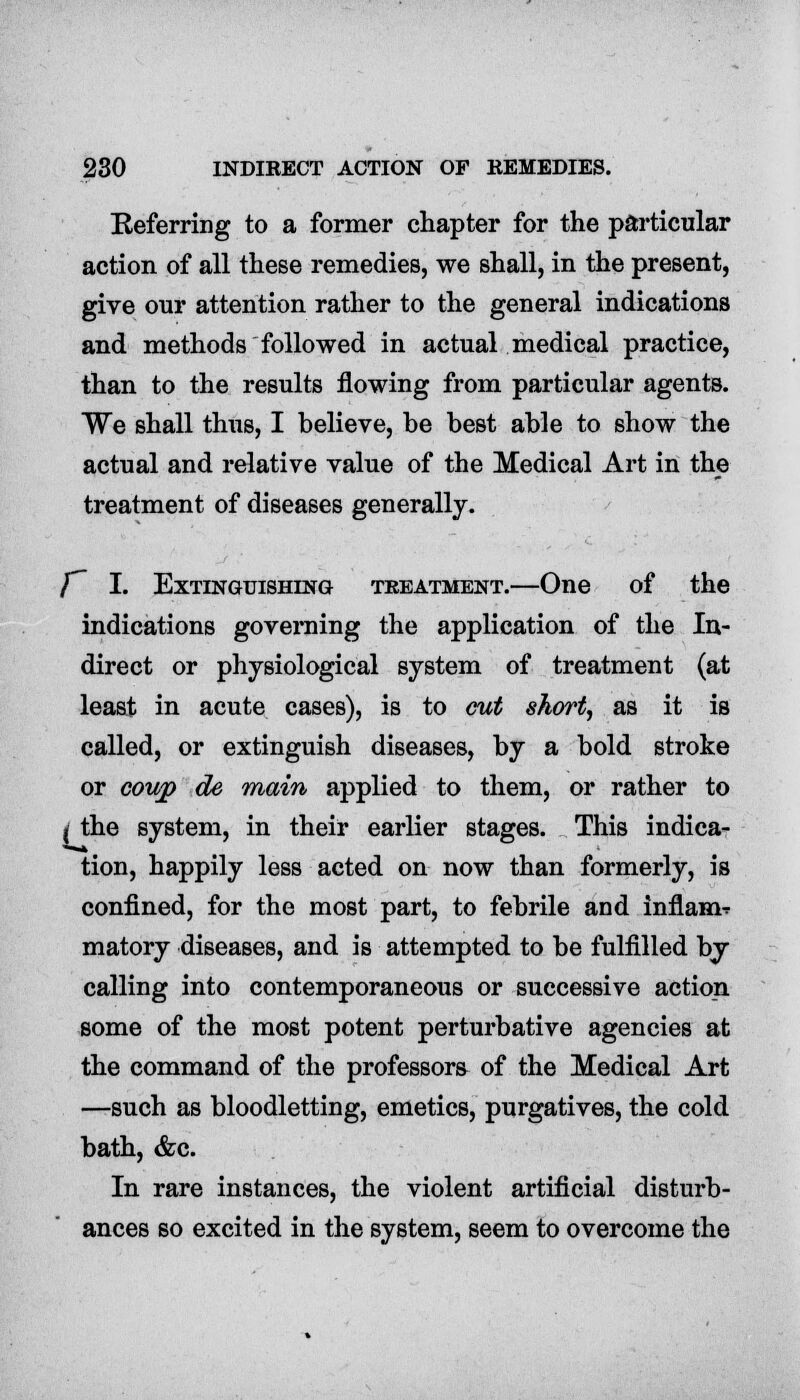 Referring to a former chapter for the particular action of all these remedies, we shall, in the present, give our attention rather to the general indications and methods followed in actual medical practice, than to the results flowing from particular agents. We shall thus, I believe, be best able to show the actual and relative value of the Medical Art in the treatment of diseases generally. f~ I. Extinguishing treatment.—One of the indications governing the application of the In- direct or physiological system of treatment (at least in acute cases), is to cut short, as it is called, or extinguish diseases, by a bold stroke or coup de main applied to them, or rather to ( the system, in their earlier stages. This indica- tion, happily less acted on now than formerly, is confined, for the most part, to febrile and inflame matory diseases, and is attempted to be fulfilled by calling into contemporaneous or successive action some of the most potent perturbative agencies at the command of the professors of the Medical Art —such as bloodletting, emetics, purgatives, the cold bath, &c. In rare instances, the violent artificial disturb- ances so excited in the system, seem to overcome the