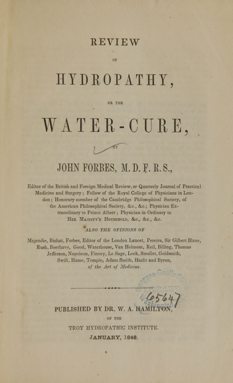 REVIEW HYDROPATHY WATER-CURE, JOHN FORBES, M. D. F. E. S., Editor of the British and Foreign Medical Review, or Quarterly Journal of Practical Medicine and Surgery ; Fellow of the Royal College of Physicians in Lon- don ; Honorary member of the Cambridge Philosophical Society, of the American Philosophical Society, &c, &c; Physician Ex- traordinary to Prince Albert; Physician in Ordinary to Her Majesty's Household, &c, &c, &c. 'also the opinions of Majendie, Bichat, Forbes, Editor of the London Lancet, Pereira, Sir Gilbert Blane, Rush, Boerhave, Good, Waterhouse, Van Helmont, Reil, Billing, Thomas Jefferson, Napoleon, Finney, Lc Sage, Lock, Smollet, Goldsmith, Swift, Hume, Temple, Adam Smith, Hazlit and Byron, of the Art of Medicine. PUBLISHED BY DR. W. A. HAMILTON, OF THE TROY HYDROPATHIC INSTITUTE. JANUARY, 1848.