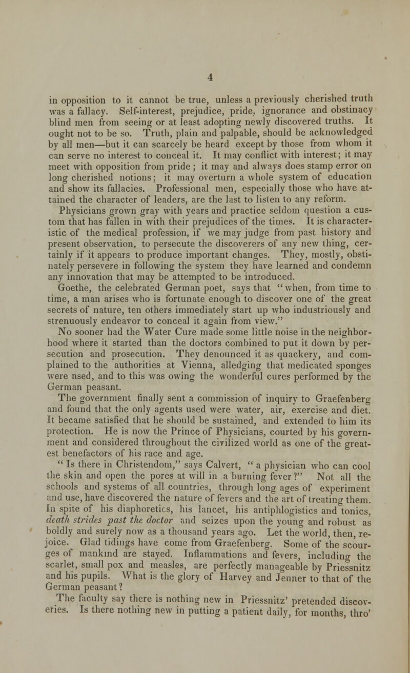 in opposition to it cannot be true, unless a previously cherished truth was a fallacy. Self-interest, prejudice, pride, ignorance and obstinacy blind men from seeing or at least adopting newly discovered truths. It ought not to be so. Truth, plain and palpable, should be acknowledged by all men—but it can scarcely be heard except by those from whom it can serve no interest to conceal it. It may conflict with interest; it may meet with opposition from pride ; it may and always does stamp error on long cherished notions; it may overturn a whole system of education and show its fallacies. Professional men, especially those who have at- tained the character of leaders, are the last to listen to any reform. Physicians grown gray with years and practice seldom question a cus- tom that has fallen in with their prejudices of the times. It is character- istic of the medical profession, if we may judge from past history and present observation, to persecute the discoverers of any new ihing, cer- tainly if it appears to produce important changes. They, mostly, obsti- nately persevere in following the system they have learned and condemn any innovation that may be attempted to be introduced. Goethe, the celebrated German poet, says that when, from time to time, a man arises who is fortunate enough to discover one of the great secrets of nature, ten others immediately start up who industriously and strenuously endeavor to conceal it again from view. No sooner had the Water Cure made some little noise in the neighbor- hood where it started than the doctors combined to put it down by per- secution and prosecution. They denounced it as quackery, and com- plained to the authorities at Vienna, alledging that medicated sponges were nsed, and to this was owing the wonderful cures performed by the German peasant. The government finally sent a commission of inquiry to Graefenberg and found that the only agents used were water, air, exercise and diet. It became satisfied that he should be sustained, and extended to him its protection. He is now the Prince of Physicians, courted by his govern- ment and considered throughout the civilized world as one of the great- est benefactors of his race and age.  Is there in Christendom, says Calvert,  a physician who can cool the skin and open the pores at will in a burning fever? Not all the schools and systems of all countries, through long ages of experiment and use, have discovered the nature of fevers and the art of treating them. In spite of his diaphoretics, his lancet, his antiphlogistics and tonics, death strides past the doctor and seizes upon the young and robust as boldly and surely now as a thousand years ago. Let the world, then, re- joice. Glad tidings have come from Graefenberg. Some of the scour- ges of mankind are stayed. Inflammations and fevers, including the scarlet, small pox and measles, are perfectly manageable by Priessnitz and his pupils. What is the glory of Harvey and Jenner to that of the German peasant? The faculty say there is nothing new in Priessnitz' pretended discov- eries. Is there nothing new in putting a patient daily, for months, thro'