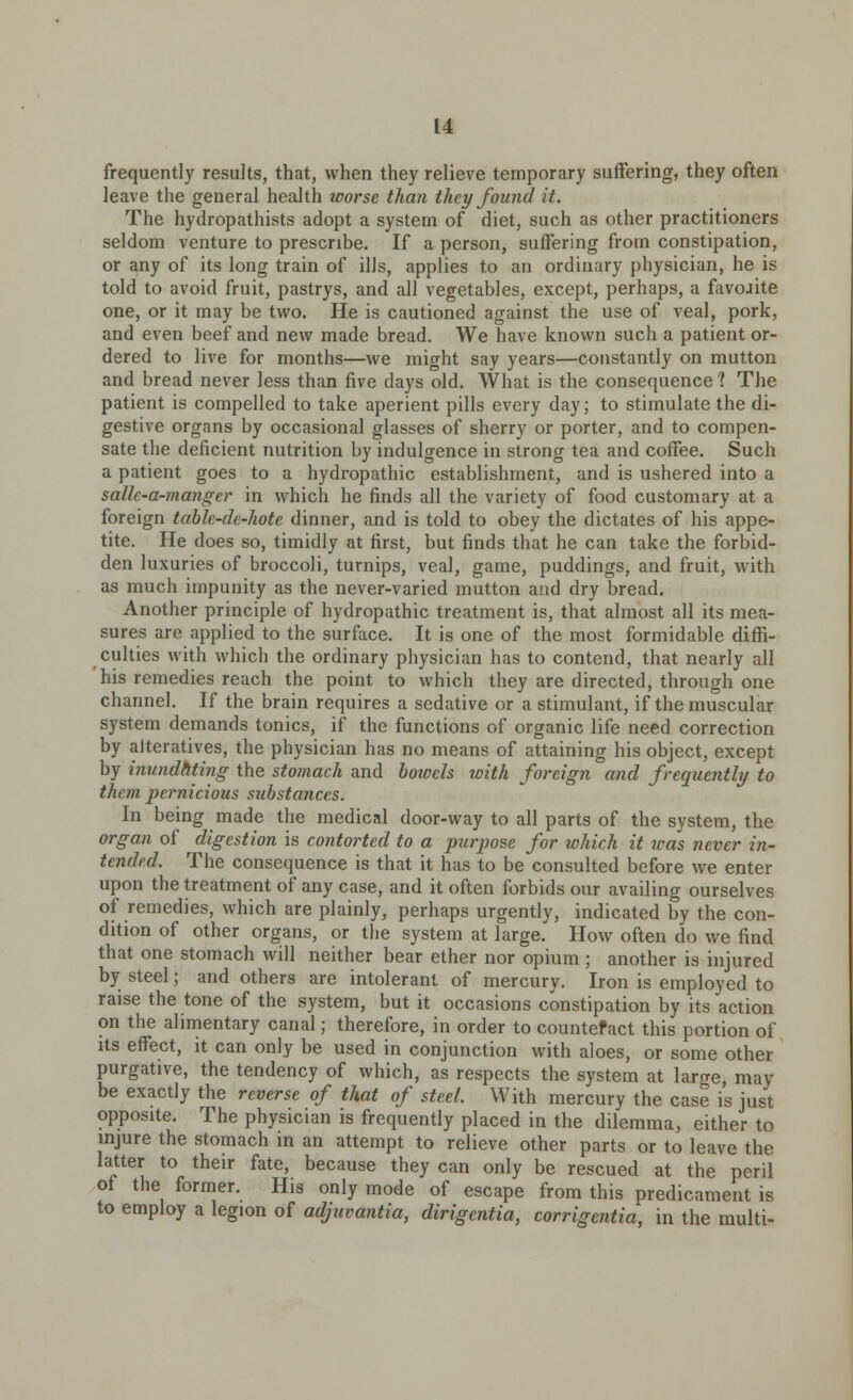 frequently results, that, when they relieve temporary suffering, they often leave the general health worse than they found it. The hydropathists adopt a system of diet, such as other practitioners seldom venture to prescribe. If a person, suffering from constipation, or any of its long train of ills, applies to an ordinary physician, he is told to avoid fruit, pastrys, and all vegetables, except, perhaps, a favojite one, or it may be two. He is cautioned against the use of veal, pork, and even beef and new made bread. We have known such a patient or- dered to live for months—we might say years—constantly on mutton and bread never less than five days old. What is the consequence? The patient is compelled to take aperient pills every day; to stimulate the di- gestive organs by occasional glasses of sherry or porter, and to compen- sate the deficient nutrition by indulgence in strong tea and coffee. Such a patient goes to a hydropathic establishment, and is ushered into a sallc-a-manger in which he finds all the variety of food customary at a foreign table-dc-hote dinner, and is told to obey the dictates of his appe- tite. He does so, timidly at first, but finds that he can take the forbid- den luxuries of broccoli, turnips, veal, game, puddings, and fruit, with as much impunity as the never-varied mutton and dry bread. Another principle of hydropathic treatment is, that almost all its mea- sures are applied to the surface. It is one of the most formidable diffi- culties with which the ordinary physician has to contend, that nearly all his remedies reach the point to which they are directed, through one channel. If the brain requires a sedative or a stimulant, if the muscular system demands tonics, if the functions of organic life need correction by alteratives, the physician has no means of attaining his object, except by inundatmg the stomach and bowels with foreign and frequently to them pernicious substances. In being made the medical door-way to all parts of the system, the organ of digestion is contorted to a purpose for which it was never in- tended. The consequence is that it has to be consulted before we enter upon the treatment of any case, and it often forbids our availing ourselves of remedies, which are plainly, perhaps urgently, indicated by the con- dition of other organs, or the system at large. How often do we find that one stomach will neither bear ether nor opium ; another is injured by steel; and others are intolerant of mercury. Iron is employed to raise the tone of the system, but it occasions constipation by its action on the alimentary canal; therefore, in order to countefact this portion of its effect, it can only be used in conjunction with aloes, or some other purgative, the tendency of which, as respects the system at large may be exactly the reverse of that of steel. With mercury the case is just opposite. The physician is frequently placed in the dilemma, either to injure the stomach in an attempt to relieve other parts or to leave the latter to their fate, because they can only be rescued at the peril of the former. His only mode of escape from this predicament is to employ a legion of adjuvantia, dirigentia, corrigentia, in the multi-