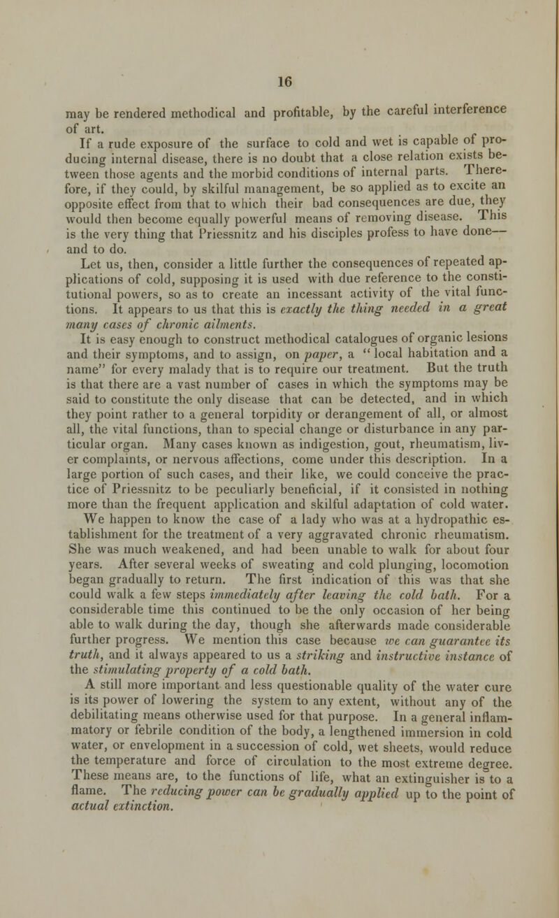 may be rendered methodical and profitable, by the careful interference of art. If a rude exposure of the surface to cold and wet is capable of pro- ducing internal disease, there is no doubt that a close relation exists be- tween those agents and the morbid conditions of internal parts. There- fore, if they could, by skilful management, be so applied as to excite an opposite effect from that to which their bad consequences are due, they would then become equally powerful means of removing disease. This is the very thing that Priessnitz and his disciples profess to have done— and to do. Let us, then, consider a little further the consequences of repeated ap- plications of cold, supposing it is used with due reference to the consti- tutional powers, so as to create an incessant activity of the vital func- tions. It appears to us that this is exactly the thing needed in a great many cases of chronic ailments. It is easy enough to construct methodical catalogues of organic lesions and their symptoms, and to assign, on paper, a  local habitation and a name for every malady that is to require our treatment. But the truth is that there are a vast number of cases in which the symptoms may be said to constitute the only disease that can be detected, and in which they point rather to a general torpidity or derangement of all, or almost all, the vital functions, than to special change or disturbance in any par- ticular organ. Many cases known as indigestion, gout, rheumatism, liv- er complaints, or nervous affections, come under this description. In a large portion of such cases, and their like, we could conceive the prac- tice of Priessnitz to be peculiarly beneficial, if it consisted in nothing more than the frequent application and skilful adaptation of cold water. We happen to know the case of a lady who was at a hydropathic es- tablishment for the treatment of a very aggravated chronic rheumatism. She was much weakened, and had been unable to walk for about four years. After several weeks of sweating and cold plunging, locomotion began gradually to return. The first indication of this was that she could walk a few steps immediately after leaving the cold bath. For a considerable time this continued to be the only occasion of her being able to walk during the day, though she afterwards made considerable further progress. We mention this case because we can guarantee its truth, and it always appeared to us a striking and instructive instance of the stimulating property of a cold bath. A still more important and less questionable quality of the water cure is its power of lowering the system to any extent, without any of the debilitating means otherwise used for that purpose. In a general inflam- matory or febrile condition of the body, a lengthened immersion in cold water, or envelopment in a succession of cold, wet sheets, would reduce the temperature and force of circulation to the most extreme degree. These means are, to the functions of life, what an extinguisher is to a flame. The reducing power can be gradually applied up to the point of actual extinction.