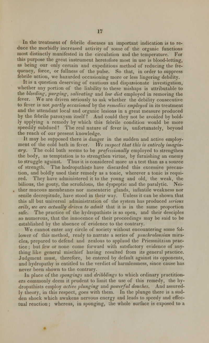 In the treatment of febrile diseases an important indication is to re- duce the morbidly increased activity of some of the organic functions most distinctly manifested in the circulation and the temperature. For this purpose the great instrument heretofore most in use is blood-letting, as being our only certain and expeditious method of reducing the fre- quency, force, or fullness of the pulse. So that, in order to suppress febrile action, we hazarded occasioning more or less lingering debility. It is a question deserving of cautious and dispassionate investigation, whether any portion of the liability to these mishaps is attributable to the bleeding, purging, salivating and low diet employed in removing the fever. We are driven seriously to ask whether the debility consecutive to fever is not partly occasioned by the remedies employed in its treatment and the attendant local and organic lesions in a great measure produced by the febrile paroxysm itself? And could they not be avoided by bold- ly applying a remedy by which this febrile conditiou would be more speedily subdued? The real nature of fever is, unfortunately, beyond the reach of our present knowledge. It may be supposed there is danger in the sudden and active employ- ment of the cold bath in fever. We suspect that this is entirely imagin- ary. The cold bath seems to be professionally employed to strengthen the body, as temptation is to strengthen virtue, by furnishing an enemy to struggle against. Thus it is considered more as a test than as a source of strength. The hodropathists have discarded this excessive precau- tion, and boldly used their remedy as a tonic, wherever a tonic is requi- red. They have administered it to the young and old, the weak, the bilious, the gouty, the scrofulous, the dyspeptic and the paralytic. Nei- ther mucous membranes nor mesenteric glands, infantile weakness nor senile decrepitude, have stood in their way. Unless it can be shown that this all but universal administration of the system has produced serious evils, we are actually driven to admit that it is in the same proportion safe. The practice of the hydropathists is so open, and their desciples so numerous, that the innocence of their proceedings may be said to be established by the absence of evidence to the contrary. We cannot enter any circle of society without encountering some fol- lower of this method, ready to narrate a series of psuchrolousian mira- cles, prepared to defend and zealous to applaud the Priessnitzian prac- tice ; but few or none come forward with satsfactory evidence of any- thing like general mischief having resulted from its general practice. Judgment must, therefore, be entered by default against its opponents, and hydropathy is entitled to the verdict of harmlessness, since cause has never been shown to the contrary. In place of the spongings and dribblings to which ordinary practition- ers commonly deem it prudent to limit the use of this remedy, the hy- dropathists employ active plunging and powerful douches. And assured- ly theory, in this respect, goes with them. In the plunge there is a sud- den shock which awakens nervous energy and leads to speedy and effec- tual reaction ; whereas, in sponging, the whole surface is exposed to a