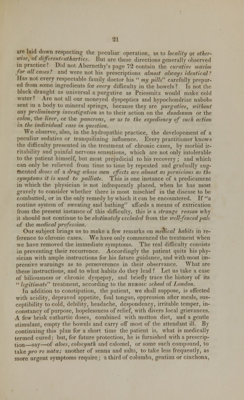 are laid down respecting the peculiar operation, as to locality or other- wise, of diferenteathartics. But are these directions generally observed in practice? Did not Abernethy's page 72 contain the curative maxim for all cases ? and were not his prescriptions almost always identical ? Has not every respectable family doctor his  my pills carefully prepar- ed from some ingredients for every difficulty in the bowels ? Is not the black draught as universal a purgative as Priessnitz would make cold water? Are not all our moneyed dyspeptics and hypochondriac nabobs sent in a body to mineral springs, because they are purgative, without any preliminary investigation as to their action on the duodenum or the colon, the liver, or the pancreas, or as to the expediency of such action in the individual case in question. We observe, also, in the hydropathic practice, the developement of a peculiar sedative or trancpiilizing influence. Every practitioner knows the difficulty presented in the treatment of chronic cases, by morbid ir- ritability and painful nervous sensations, which are not only intolerable to the patient himself, but most prejudicial to his recovery ; and which can only be relieved from time to time by repeated and gradually aug- mented closes of a drug whose own effects arc almost as pernicious as the symptoms it is used to palliate. This is one instance of a predicament in which the physician is not infrequently placed, when he has most gravely to consider whether there is most mischief in the disease to be combatted, or in the only remedy by which it can be encountered. If a routine system of sweating and bathing affords a means of extrication from the present instance of this difficulty, this is a strange reason why it should not continue to be obstinately excluded from the well-fenced pale of the medical profession. Our subject brings us to make a few remarks on meclical habits in re- ference to chronic cases. We have only commenced the treatment when we have removed the immediate symptoms. The real difficulty consists in preventing their recurrence. Accordingly the patient quits his phy- sician with ample instructions for his future guidance, and with most im- pressive warnings as to perseverence in their observance. What are these instructions, and to what habits do they lead ? Let us take a case of biliousness or chronic dyspepsy, and briefly trace the history of its  legitimate treatment, according to the heroic school of London. In addition to constipation, the patient, we shall suppose, is affected with acidity, depraved appetite, foul tongue, oppression after meals, sus- ceptibility to cold, debility, headache, despondency, irritable temper, in- constancy of purpose, hopelessness of relief, with divers local grievances. A few brisk cathartic doses, combined with mutton diet, and a gentle stimulant, empty the bowels and carry off most of the attendant ill. By continuing this plan for a short time the patient is, what is medically termed cured; but, for future protection, he is furnished with a prescrip- tion—gay—of aloes, colocynth and calomel, or some such compound, to take pro re nata; another of senna and salts, to take less frequently, as more urgent symptoms require ; a third of columba, gentian or cinchona,