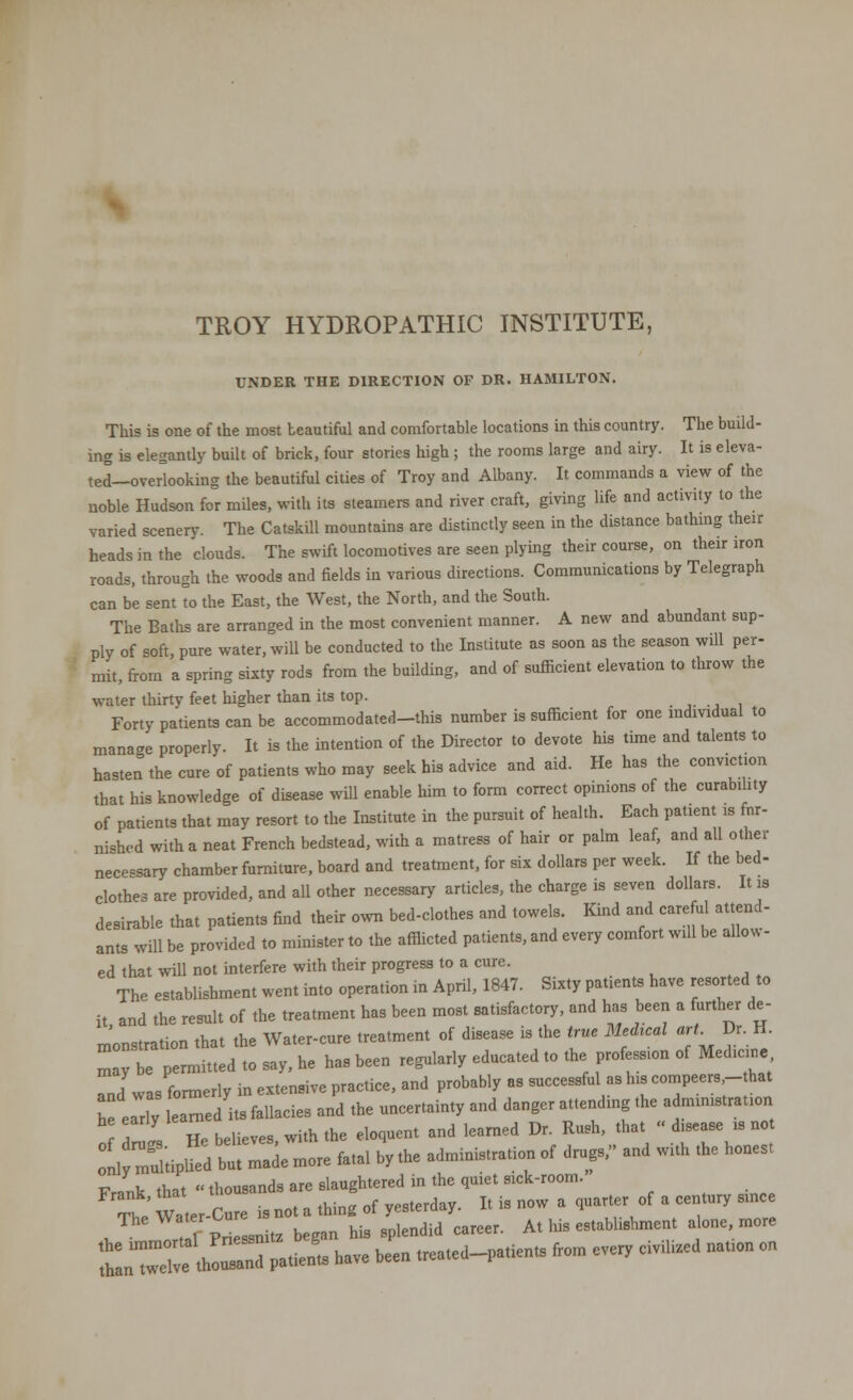 TROY HYDROPATHIC INSTITUTE, UNDER THE DIRECTION OF DR. HAMILTON. This is one of the most beautiful and comfortable locations in this country. The build- ing is elegantly built of brick, four stories high; the rooms large and airy. It is eleva- ted—overlooking the beautiful cities of Troy and Albany. It commands a view of the noble Hudson for miles, with its steamers and river craft, giving life and activity to the varied scenery. The Catskill mountains are distinctly seen in the distance bathing their heads in the clouds. The swift locomotives are seen plying their course, on their iron roads, through the woods and fields in various directions. Communications by Telegraph can be sent to the East, the West, the North, and the South. The Baths are arranged in the most convenient manner. A new and abundant sup- ply of soft, pure water, will be conducted to the Institute as soon as the season will per- mit, from a spring sixty rods from the building, and of sufficient elevation to throw the water thirty feet higher than its top. Forty patients can be accommodated-this number is sufficient for one individual to manage properly. It is the intention of the Director to devote his time and talents to hasten the cure of patients who may seek his advice and aid. He has the conviction that his knowledge of disease will enable Mm to form correct opinions of the curability of patients that may resort to the Institute in the pursuit of health. Each patient is fur- nished with a neat French bedstead, with a matress of hair or palm leaf, and all other necessary chamber furniture, board and treatment, for six dollars per week. If the bed- clothes are provided, and all other necessary articles, the charge is seven dollars. It is desirable that patients find their own bed-clothes and towels. Kind and careful attend- ants will be provided to minister to the afflicted patients, and every comfort will be allow - ed that will not interfere with their progress to a cure. The establishment went into operation in April, 1847. Sixty patients have resorted to it and the result of the treatment has been most satisfactory, and has been a further de- monstration that the Water-cure treatment of disease is the true Medrcal art. Dr H may be permitted to say, he has been regularly educated to the prof™ of Medicine L was formerly in extensive practice, and probably as successful as his compeers,-that he elriy learned its fallacies and the uncertainty and danger attending the administration A Z He believes, with the eloquent and learned Dr. Rush, that « d.sease „ not oCuUipSd btrademo, fatal by the administration of drugs, and with the honest Frank, that thousands are ^^^^^ot^y^ JheWT^^°^™- ^ his establishment alone, more L^S^ haVe beCn —d-patietS fr°m ^ CiViHZed naUOn 