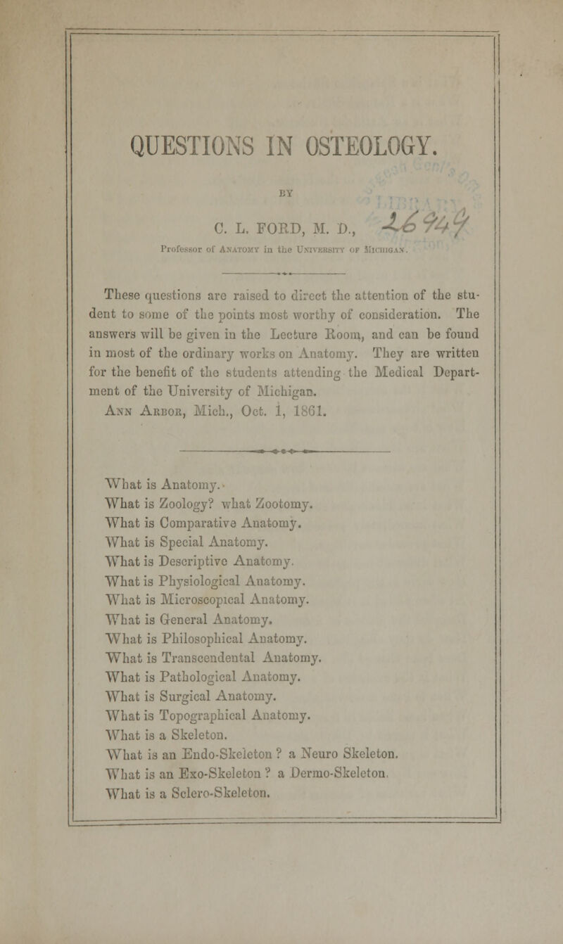 QUESTIONS IN OSTEOLOGY. C. L. FORD, M. D., -C© * These questions are raised to direct the attention of the stu- dent to some of the points most worthy of consideration. The answers will be given in the Lecture Room, and can he found in most of the ordinary works on Anatomy. They are written for the benefit of the students attending the Medical Depart- ment of the University of Michigan. Ann Arbor, Mich., Oct. 1, 1SG1. What is Anatomy.- What is Zoology? what Zootomy. What is Comparative Anatomy. What is Special Anatomy. What is Descriptive Anatomy. What is Physiological Anatomy. What is Microscopical Anatomy. What is General Anatomy. What is Philosophical Anatomy. What is Transcendental Anatomy. What is Pathological Anatomy. What is Surgical Anatomy. What is Topographical Anatomy. What is a Skeleton. What is an Endo-Skeleton ? a Neuro Skeleton. What is an Exo-Skeleton ? a Dermo-Skelcton. What is a Sclero-Skeleton.