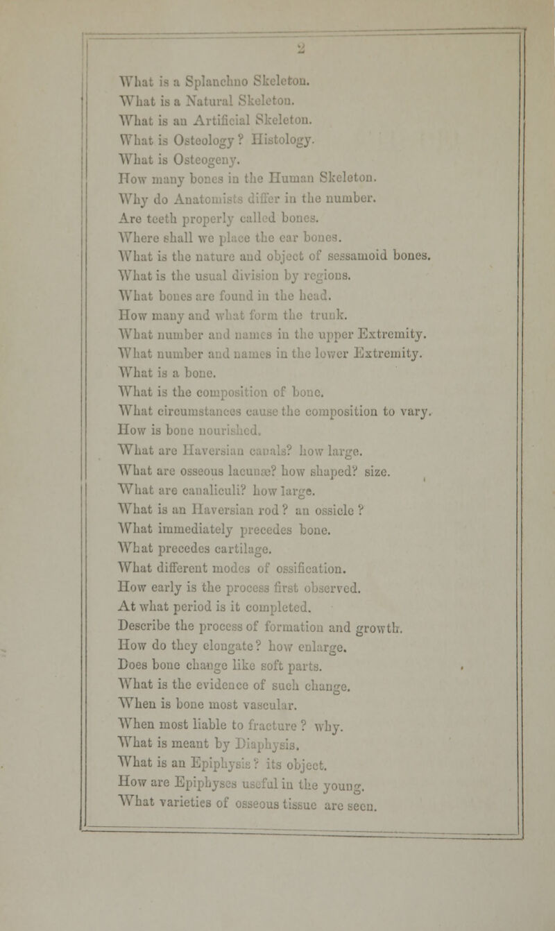 What is ;: ton. ' What is Osteology? Histology. What is Ostco; How many bones in the Human Skeleti Why do Anal, in the number. Are teeth properly called bo1 Where ehall we place the ear 1 What is the nature and object of sessamoid bones. What is the usual i ions. What bones are found in the 1 How many and what form the tri What number a in the upper Extremity. What number a in the lower Extremity. What is a bone. What is the composition of bone. What circumstances cause the composition to vary. How is bone n< What are Haven . how large. What are osseous lacunae? bow shaped? size. What arc oanaliculi? Low large. What is an Haversian rod ? an ossicle ? What immediately precedes bone. What precedes cartilage. What different modes of ossification. How early is the process first observed. At what period is it completed. Describe the process of formation and growth. How do they elongate? how enlarge. Does bone change like soft parts. What is the evidence of such change. When is bone most vascular. When most liable to fracture ? why. What is meant by ] What is an Epiphysis? its object. How are Epiphj | in the young. Y\That varieties of osseous tissue are seen.