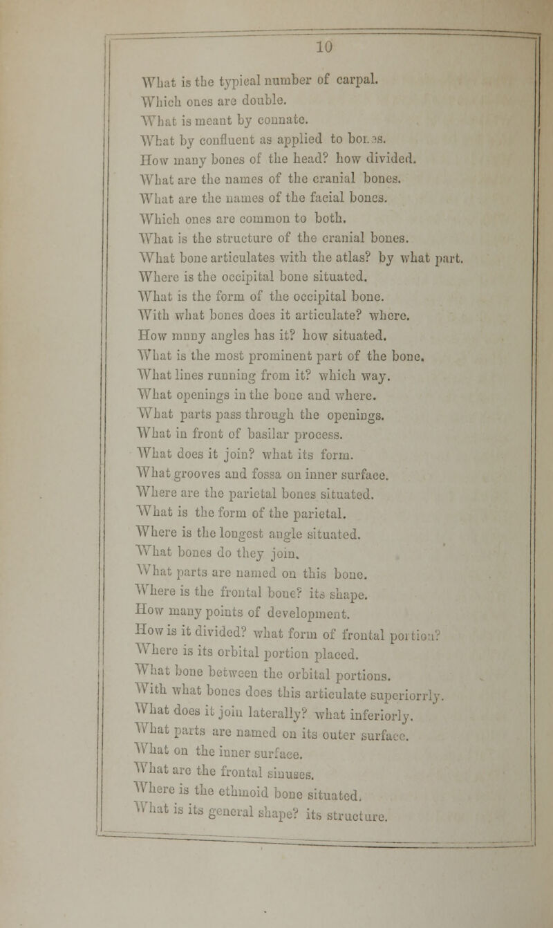 What is the typical number of carpal. Which ones are double. What is meant by connate. What by confluent as applied to bor.3S. How many bones of the head? how divided. What are the names of the cranial bones. What are the names of the facial bones. Which ones are common to both. What is the structure of the cranial bones. What bone articulates with the atlas? by what part. Where is the occipital bone situated. What is the form of the occipital bone. With what bones does it articulate? where. How mnny angles has it? how situated. What is the most prominent part of the bone. What lines running from it? which way. What openings in the bone and where. t parts pass through the openings. What in front of basilar process. What does it join? what its form. What grooves and fossa on inner surface. Where are the parietal bones situated. AVhat is the form of the parietal. Where is the longest angle situated. What bones do they join. What parts are named on this bone. Where is the frontal boue? its shape. How many points of development. How is it divided? what form of frontal portion? Where is its orbital portion placed. What bone between the orbital portions. With what bones does this articulate superiorriy. What does it join laterally? what inferiorly. What parts are named on its outer surface. What on the inner surface. What are the frontal sinuses. Where is the ethmoid bone situated. What is its general shape? its structure.