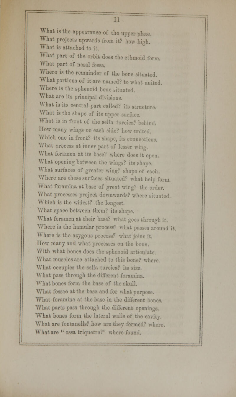 What is the appearance of the upper plate. What projects upwards from it? how high. What is attached to it. What part of the orbit does the ethmoid form. What part of nasal fossa. Where is the remainder of the bone situated. What portions of it are named? to what united. Where is the sphenoid bone situated. What are its principal divisions. What is its central part called? its structure. What is the shape of its upper surface. What is in front of the sella turcica? behind. How many wings on each side? how united. Which one in front? its shape, its connections. WThat process at inner part of lesser wino-. What foramen at its base? where does it, open. What opening between the wings? its shape. What surfaces of greater wing? shape of each. Where are these surfaces situated? what help form. What foramina at base of great wing? the order. What processes project downwards? where situated. Which is the widest? the longest. What space between them? its shape. What foramen at their base? what gees through it. Where is the hamular process? what passes around it. Where is the azygous process? what joins it. How many and what processes on the bone. With what bones does the sphenoid articulate. What muscles are attached to this bone? where. What occupies the sella turcica? its size. What pass through the different foramina. What bones form the base of the skull. What fossae at the base and for what purpose. What foramina at the base in the different bones. What parts pass through the different openings. What bones form the lateral walls of the cavity. What are fontanells? how are they formed? where. What are ,: ossa triquetra? where found.