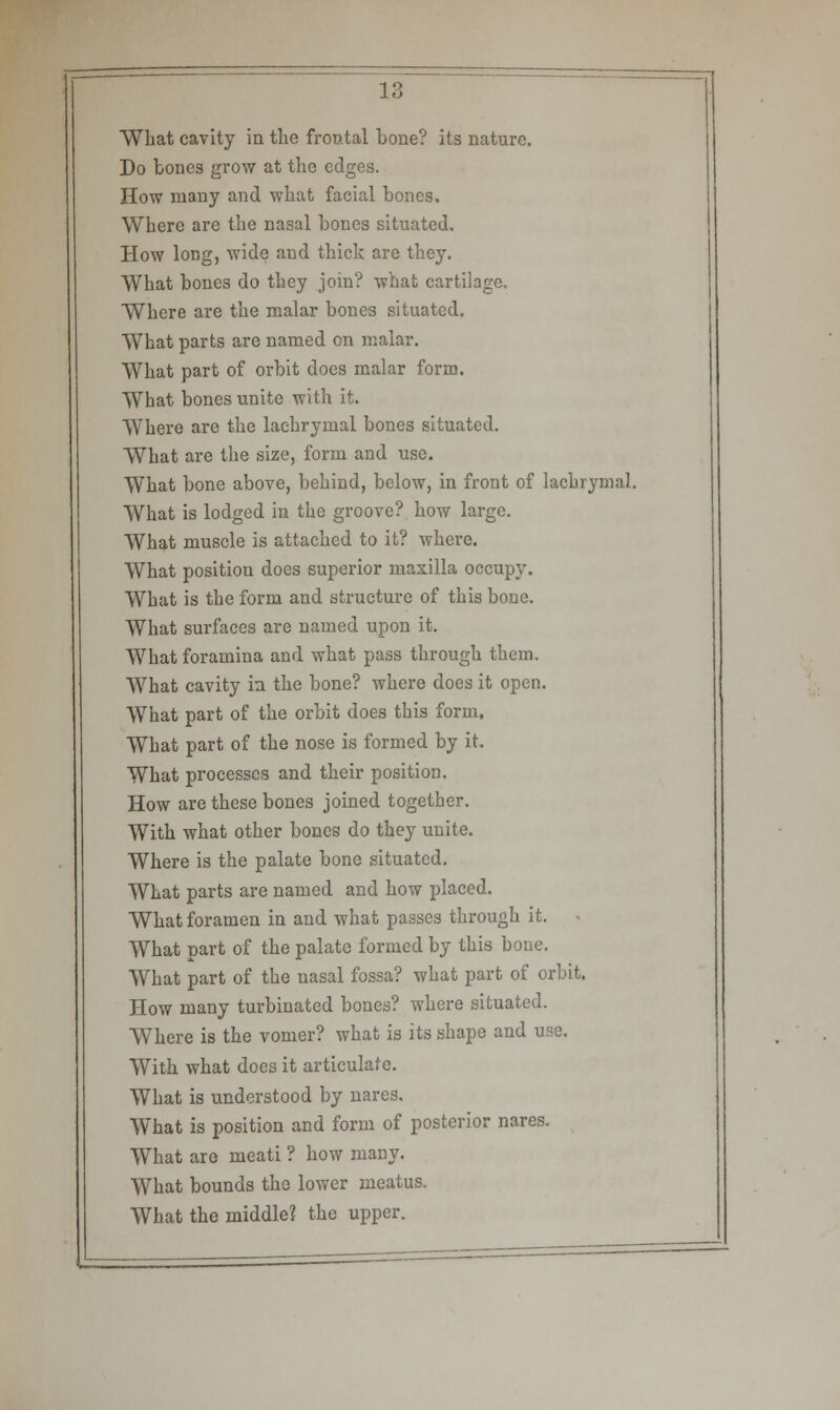 What cavity in the frontal bone? its nature. Do bones grow at the edges. How many and what facial bones. Where are the nasal bones situated. How long, wide and thick are they. What bones do they join? what cartilage. Where are the malar bones situated. What parts are named on malar. What part of orbit does malar form. What bones unite with it. Where are the lachrymal bones situated. What are the size, form and use. What bone above, behind, below, in front of lachrymal. What is lodged in the groove? how large. What muscle is attached to it? where. What position does superior maxilla occupy. What is the form and structure of this bone. What surfaces are named upon it. What foramina and what pass through them. What cavity in the bone? where does it open. What part of the orbit does this form. What part of the nose is formed by it. What processes and their position. How are these bones joined together. With what other bones do they unite. Where is the palate bone situated. What parts are named and how placed. What foramen in and what passes through it. What part of the palate formed by this bone. What part of the nasal fossa? what part of orbit. How many turbinated bones? where situated. Where is the vomer? what is its shape and use. With what does it articulate. What is understood by nares. What is position and form of posterior nares. What are meati ? how many. What bounds the lower meatus. What the middle? the upper.