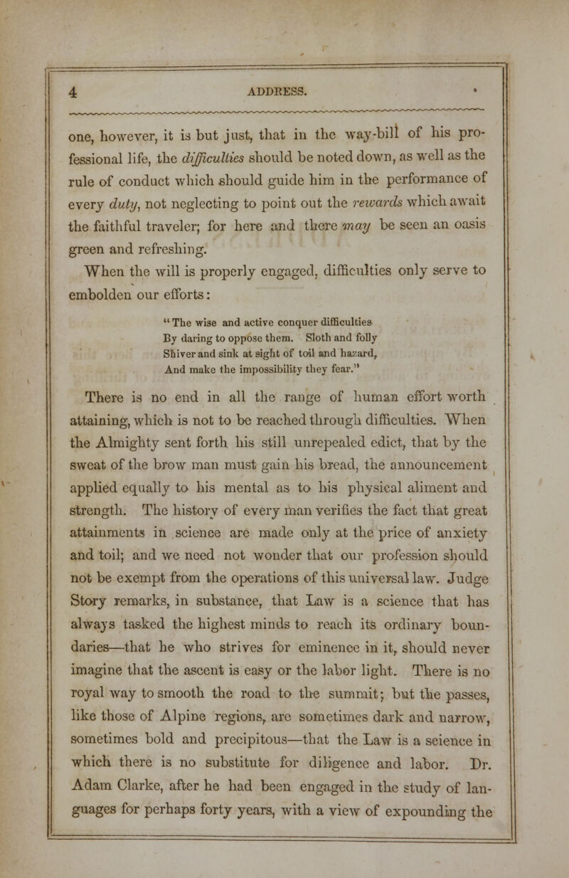 one, however, it is but just, that in the way-bill of his pro- fessional life, the difficulties should be noted down, as well as the rule of conduct which should guide him in the performance of every duty, not neglecting to point out the rewards which await the faithful traveler; for here and there may be seen an oasis green and refreshing. When the will is properly engaged, difficulties only serve to embolden our efforts:  The wise and active conquer difficulties By daring to oppose them. Sloth and folly Shiver and sink at sight of toil and hazard, And make the impossibility they fear. There is no end in all the range of human effort worth attaining, which is not to be reached through difficulties. When the Almighty sent forth his still unrepealed edict, that by the sweat of the brow man must gain his bread, the announcement applied equally to his mental as to his physical aliment and strength. The history of every man verifies the fact that great attainments in science are made only at the price of anxiety and toil; and we need not wonder that our profession should not be exempt from the operations of this universal law. Judge Story remarks, in substance, that Law is a science that has always tasked the highest minds to reach its ordinary boun- daries—that he who strives for eminence in it, should never imagine that the ascent is easy or the labor light. There is no royal way to smooth the road to the summit; but the passes, like those of Alpine regions, are sometimes dark and narrow, sometimes bold and precipitous—that the Law is a science in which there is no substitute for diligence and labor. Dr. Adam Clarke, after he had been engaged in the study of lan- guages for perhaps forty years, with a view of expounding the