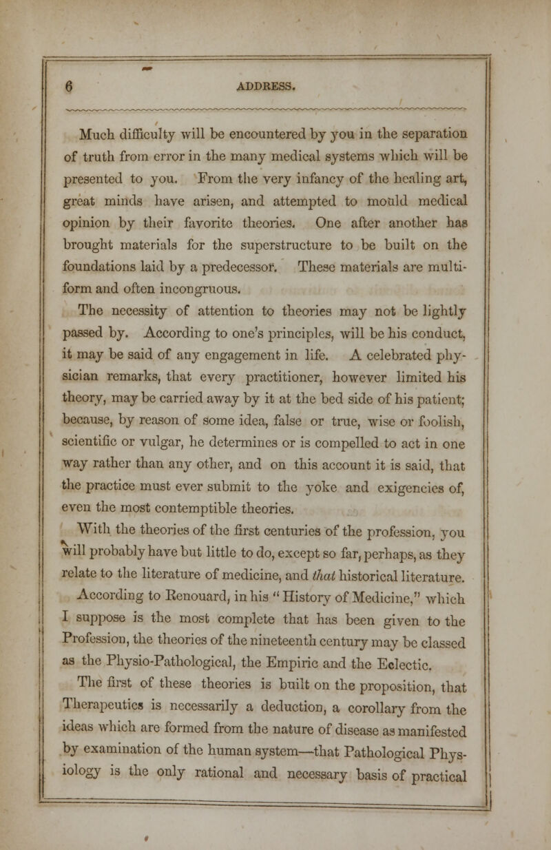 Much difficulty will be encountered by yon in the separation of truth from error in the many medical systems which will be presented to you. From the very infancy of the healing art, great minds have arisen, and attempted to mould medical opinion by their favorite theories. One after another has brought materials for the superstructure to be built on the foundations laid by a predecessor. These materials are multi- form and often incongruous. The necessity of attention to theories may not be lightly passed by. According to one's principles, will be his conduct, it may be said of any engagement in life. A celebrated phy- sician remarks, that every practitioner, however limited his theory, may be carried away by it at the bed side of his patient; because, by reason of some idea, false or true, wise or foolish, scientific or vulgar, he determines or is compelled to act in one way rather than any other, and on this account it is said, that the practice must ever submit to the yoke and exigencies of, even the most contemptible theories. With the theories of the first centuries of the profession, you will probably have but little to do, except so far, perhaps, as they relate to the literature of medicine, and that historical literature. According to Kenouard, in his History of Medicine, which I suppose is the most complete that has been given to the Profession, the theories of the nineteenth century may be classed as the Physio-Pathological, the Empiric and the Eclectic. The first of these theories is built on the proposition, that Therapeutics is necessarily a deduction, a corollary from the ideas which are formed from the nature of disease as manifested by examination of the human system—that Pathological Phys- iology is the only rational and necessary basis of practical