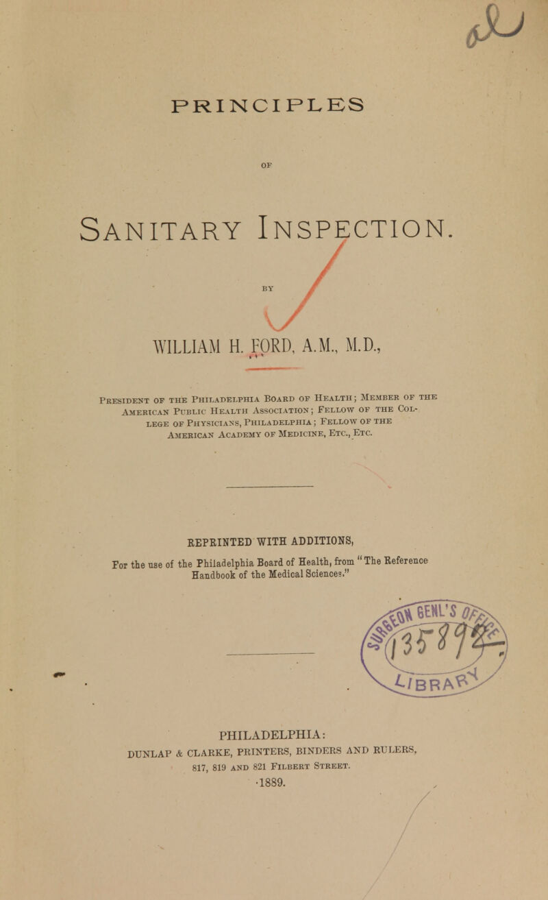 PRINCIPLBS Sanitary Inspection WILLIAM H. FORD, A.M., M.D., President of the Philadelphia Board of Health ; Member of the American PrBLic Health Association; Fellow of the Col- lege OF Physicians, Philadelphia; Fellow of the American Academy of Medicine, Etc., Etc. REPEINTED WITH ADDITIONS, For the use of the Philadelphia Board of Health, from The Reference HaEdbook of the Medical Sciences. PHILADELPHIA: DUNLAP & CLARKE, PRINTERS, BINDERS AND RULERS, 817, 819 AND 821 Filbert Street. •1889. /