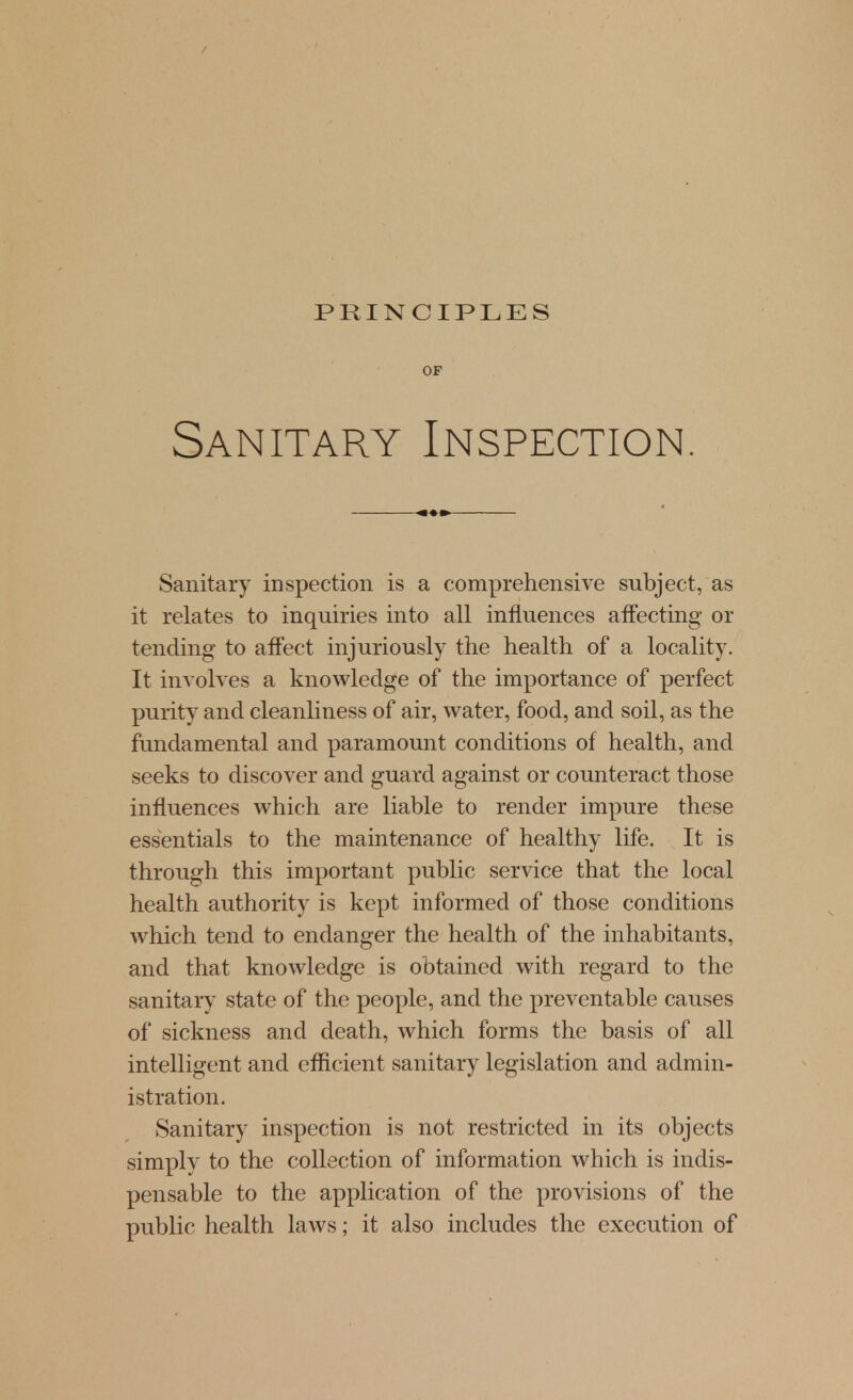 OF Sanitary Inspection. Sanitary inspection is a comprehensive subject, as it relates to inquiries into all influences affecting- or tending- to affect injuriously the health of a locality. It involves a knowledge of the importance of perfect purity and cleanliness of air, water, food, and soil, as the fundamental and paramount conditions of health, and seeks to discover and guard against or counteract those influences which are liable to render impure these essentials to the maintenance of healthy life. It is through this important public service that the local health authority is kept informed of those conditions which tend to endanger the health of the inhabitants, and that knowledge is obtained with regard to the sanitary state of the people, and the preventable causes of sickness and death, which forms the basis of all intelligent and efficient sanitary legislation and admin- istration. Sanitary inspection is not restricted in its objects simply to the collection of information which is indis- pensable to the application of the provisions of the public health laws; it also includes the execution of