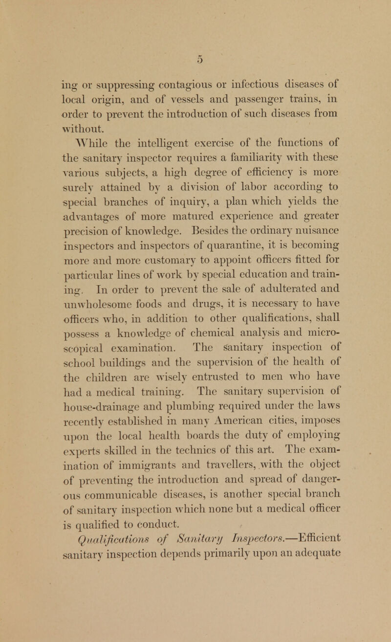 ing or suppressing contagious or infectious diseases of local origin, and of vessels and passenger trains, in order to prevent the introduction of such diseases from without. While the intelligent exercise of the functions of the sanitary inspector requires a familiarity with these various subjects, a high degree of efficiency is more surely attained by a division of labor according to special branches of inquiry, a plan which yields the advantages of more matured experience and greater precision of knowledge. Besides the ordinary nuisance inspectors and inspectors of quarantine, it is becoming more and more customary to appoint officers fitted for particular lines of work by special education and train- ing. In order to prevent the sale of adulterated and unwholesome foods and drugs, it is necessary to have officers who, in addition to other qualifications, shall possess a knowledge of chemical analysis and micro- scopical examination. The sanitary inspection of school buildings and the supervision of the health of the children are wisely entrusted to men who have had a medical training. The sanitary supervision of house-drainage and plumbing required under the laws recently established in many American cities, imposes upon the local health boards the duty of employing experts skilled in the technics of this art. The exam- ination of immigrants and travellers, with the object of preventing the introduction and spread of danger- ous communicable diseases, is another special branch of sanitary inspection which none but a medical officer is qualified to conduct. Qimlifications of Sanitary Inspectors.—Efficient sanitary inspection depends primarily upon an adequate