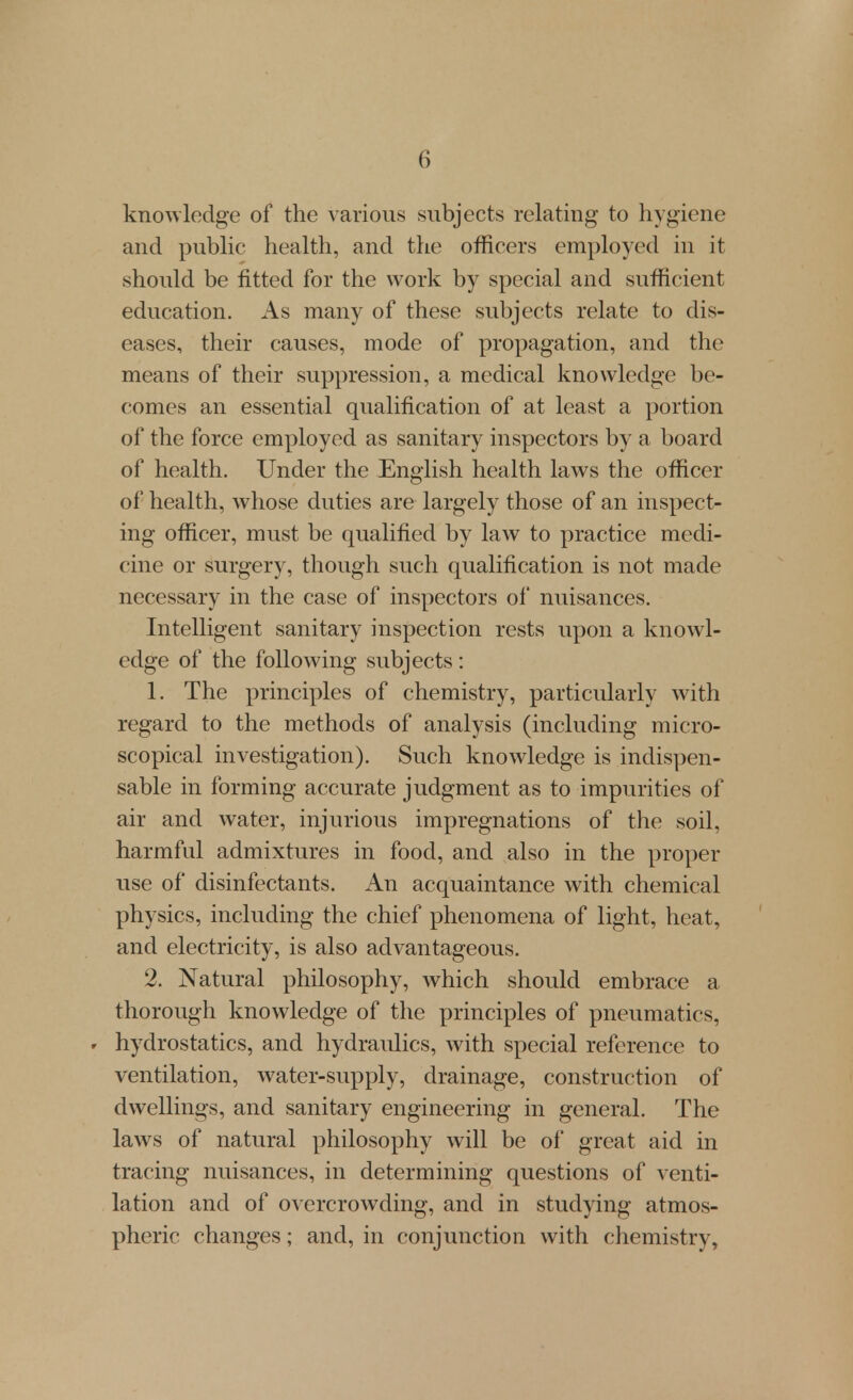 knowledge of the various subjects relating to hygiene and public health, and the officers employed in it should be fitted for the work by special and sufficient education. As many of these subjects relate to dis- eases, their causes, mode of propagation, and the means of their suppression, a medical knowledge be- comes an essential qualification of at least a portion of the force employed as sanitary inspectors by a board of health. Under the English health laws the officer of health, whose duties are largely those of an inspect- ing officer, must be qualified by law to practice medi- cine or surgery, though such qualification is not made necessary in the case of inspectors of nuisances. Intelligent sanitary inspection rests upon a knowl- edge of the following subjects : 1. The principles of chemistry, particularly with regard to the methods of analysis (including micro- scopical investigation). Such knowledge is indispen- sable in forming accurate judgment as to impurities of air and water, injurious impregnations of the soil, harmful admixtures in food, and also in the proper use of disinfectants. An acquaintance with chemical physics, including the chief phenomena of light, heat, and electricity, is also advantageous. 2. Natural philosophy, which should embrace a thorough knowledge of the principles of pneumatics, ' hydrostatics, and hydraulics, with special reference to ventilation, water-supply, drainage, construction of dwellings, and sanitary engineering in general. The laws of natural philosophy will be of great aid in tracing nuisances, in determining questions of venti- lation and of overcrowding, and in studying atmos- pheric changes; and, in conjunction with chemistry,