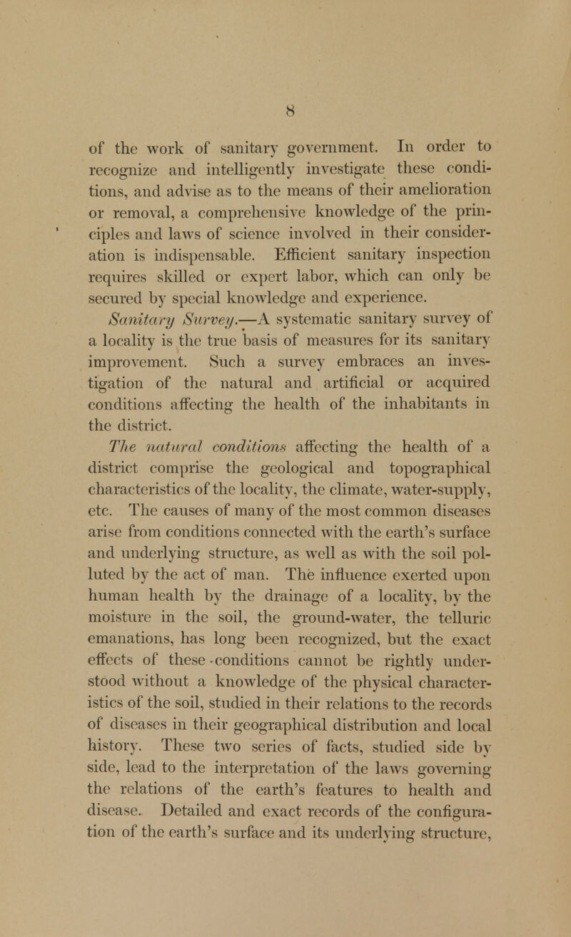 of the work of sanitary government. In order to recognize and intelligently investigate these condi- tions, and advise as to the means of their amelioration or removal, a comprehensive knowledge of the prin- ciples and laws of science involved in their consider- ation is indispensable. Efficient sanitary inspection reqnires skilled or expert labor, which can only be secured by special knowledge and experience. Sanitary Survey.—A systematic sanitary survey of a locality is the true basis of measures for its sanitary improvement. Such a survey embraces an inves- tigation of the natural and artificial or acquired conditions affecting the health of the inhabitants in the district. The natural conditions affecting the health of a district comprise the geological and topographical characteristics of the locality, the climate, water-supply, etc. The causes of many of the most common diseases arise from conditions connected with the earth's surface and underlying structure, as well as with the soil pol- luted by the act of man. The influence exerted upon human health by the drainage of a locality, by the moisture in the soil, the ground-water, the telluric emanations, has long been recognized, but the exact effects of these - conditions cannot be rightly under- stood without a knowledge of the physical character- istics of the soil, studied in their relations to the records of diseases in their geographical distribution and local history. These two series of facts, studied side by side, lead to the interpretation of the laws governing the relations of the earth's features to health and disease. Detailed and exact records of the configura- tion of the earth's surface and its underlying structure,