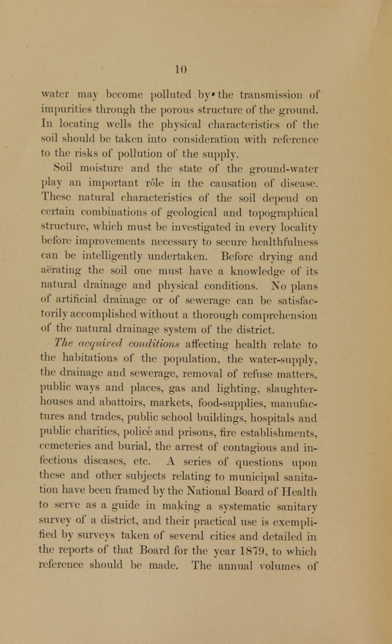 water may become polluted by» the transmission of impurities through the porous structure of the ground. In locating wells the physical characteristics of the soil should be taken into consideration with reference to the risks of pollution of the supply. Soil moisture and the state of the ground-water play an important role in the causation of disease. These natural characteristics of the soil depend on certain combinations of geological and topographical structure, which must be investigated in every locality before improvements necessary to secure healthfulness can be intelligently undertaken. Before drying and aerating the soil one must have a knowledge of its natural drainage and physical conditions. No plans of artificial drainage or of sewerage can be satisfac- torily accomplished without a thorough comprehension of the natural drainage system of the district. The acquired conditions affecting health relate to the habitations of the population, the water-supply, the drainage and sewerage, removal of refuse matters, public ways and places, gas and lighting, slaughter- houses and abattoirs, markets, food-supplies, manufac- tures and trades, public school buildings, hospitals and pubhc charities, police and prisons, fire establishments, cemeteries and burial, the arrest of contagious and in- fectious diseases, etc. A series of questions upon these and other subjects relating to municipal sanita- tion have been framed by the National Board of Health to serve as a guide in making a systematic sanitary survey of a district, and their practical use is exempli- fied by surveys taken of several cities and detailed in the reports of that Board for the year 1879, to which reference should be made. The annual \-olumes of