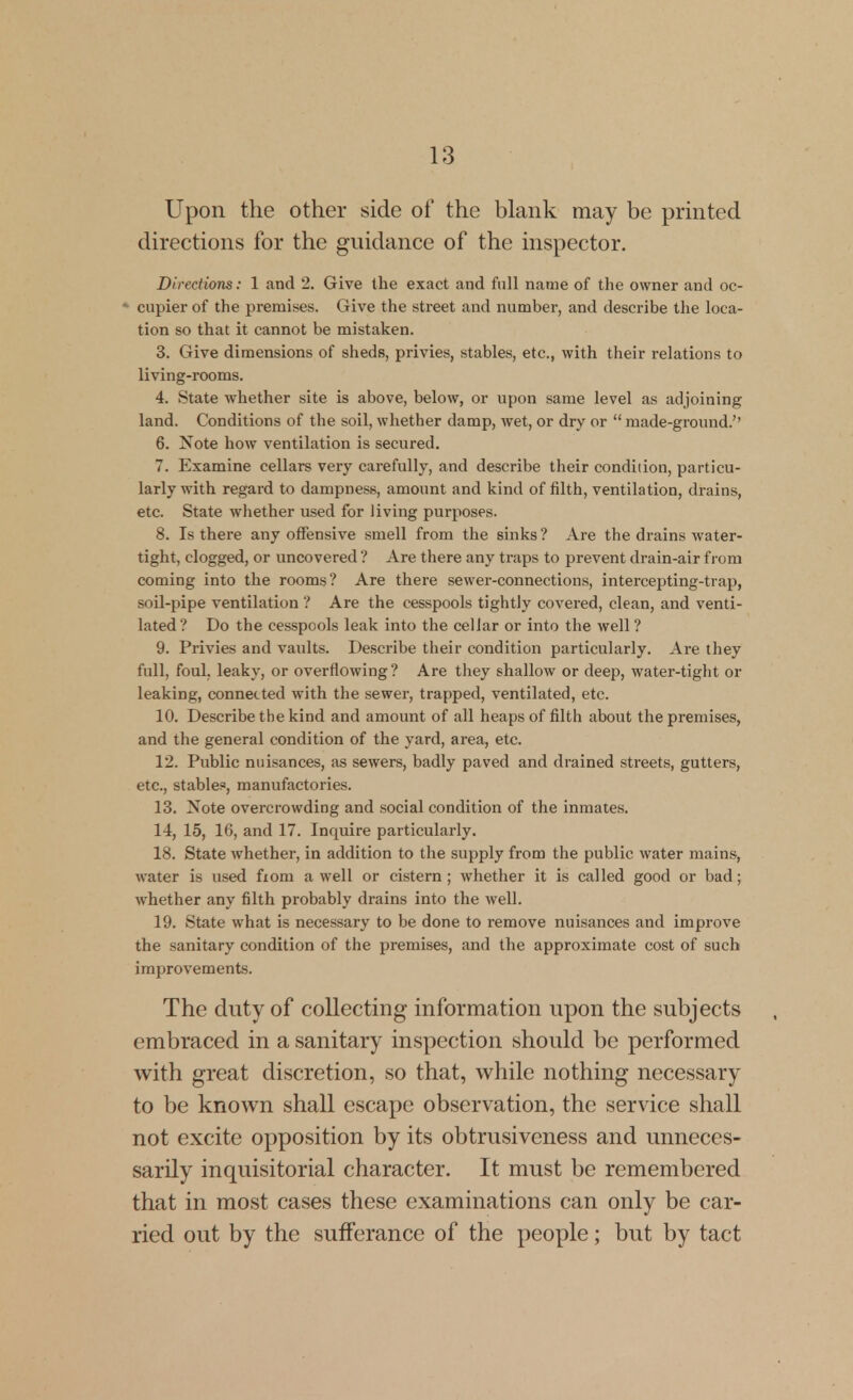 Upon the other side of the blank may be piinted directions for the guidance of the inspector. Directions: 1 and 2. Give the exact and full name of the owner and oc- * cupier of the premises. Give the street and number, and describe the loca- tion so that it cannot be mistaken. 3. Give dimensions of sheds, privies, stables, etc., with their relations to living-rooms. 4. State whether site is above, below, or upon same level as adjoining land. Conditions of the soil, whether damp, wet, or dry or  made-ground.'' 6. Note how ventilation is secured. 7. Examine cellars very carefully, and describe their condition, particu- larly with regard to dampness, amount and kind of filth, ventilation, drains, etc. State whether used for living purposes. 8. Is there any offensive smell from the sinks ? Are the drains water- tight, clogged, or uncovered ? Are there any traps to prevent drain-air from coming into the rooms? Are there sewer-connections, intercepting-trap, soil-pipe ventilation ? Are the cesspools tightly covered, clean, and venti- lated? Do the cesspools leak into the cellar or into the well ? 9. Privies and vaults. Describe their condition particularly. Are they full, foul, leaky, or overflowing ? Are they shallow or deep, water-tight or leaking, connected with the sewer, trapped, ventilated, etc. 10. Describe the kind and amount of all heaps of filth about the premises, and the general condition of the yard, area, etc. 12. Public nuisances, as sewers, badly paved and drained streets, gutters, etc., stable?, manufactories. 13. Note overcrowding and social condition of the inmates. 14. 15, 16, and 17. Inquire particularly. 18. State whether, in addition to the supply from the public water mains, water is used fxom a well or cistern ; whether it is called good or bad; whether any filth probably drains into the well. 19. State what is necessary to be done to remove nuisances and improve the sanitary condition of the premises, and the approximate cost of such improvements. The duty of collecting information upon the subjects embraced in a sanitary inspection should be performed with great discretion, so that, while nothing necessary to be known shall escape observation, the service shall not excite opposition by its obtrusiveness and unneces- sarily inquisitorial character. It must be remembered that in most cases these examinations can only be car- ried out by the sufferance of the people; but by tact