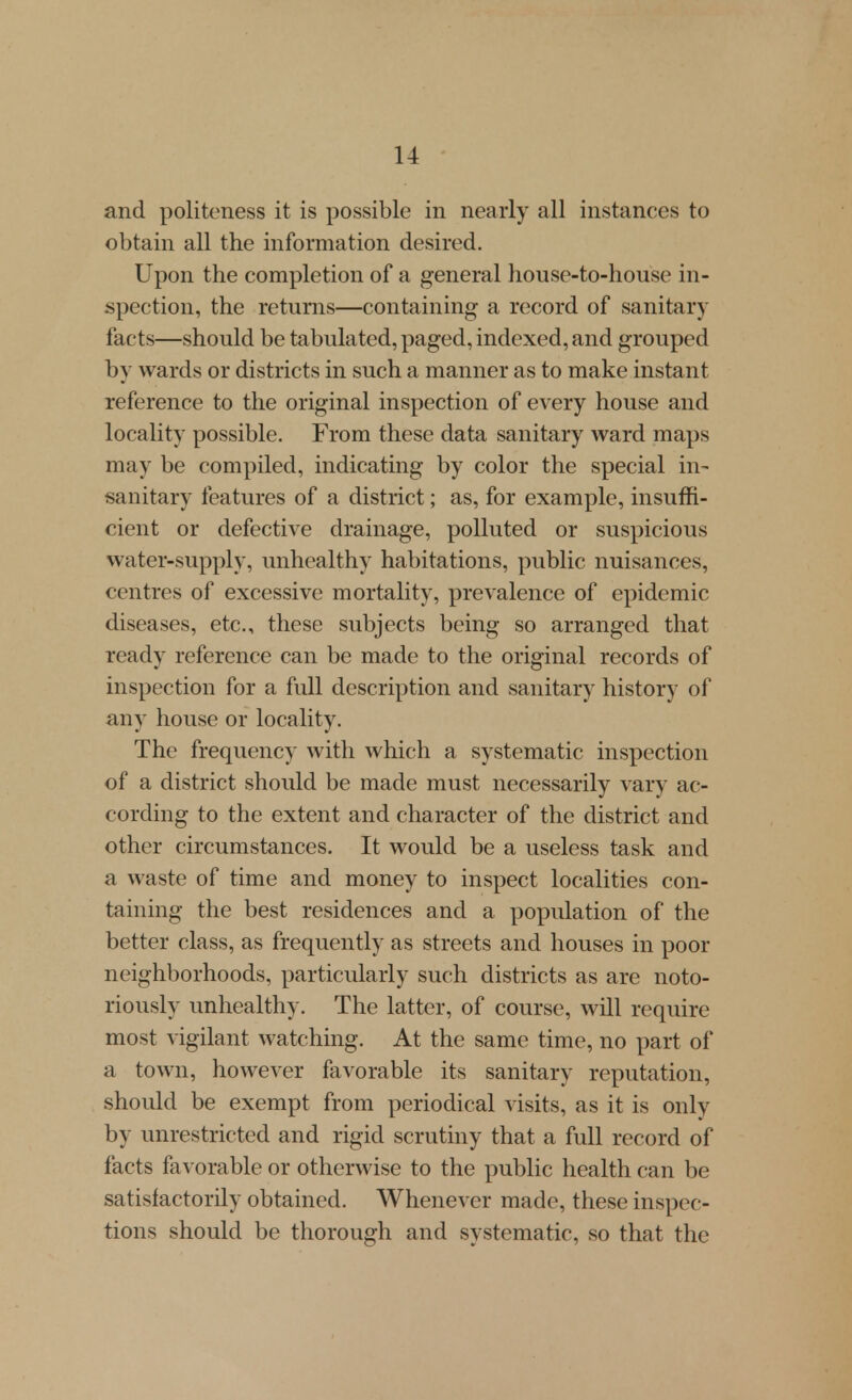 and politeness it is possible in nearly all instances to obtain all the information desired. Upon the completion of a general house-to-house in- spection, the returns—containing a record of sanitary facts—should be tabulated, paged, indexed, and grouped by wards or districts in such a manner as to make instant reference to the original inspection of every house and locality possible. From these data sanitary ward maps may be compiled, indicating by color the special in- sanitary features of a district; as, for example, insuffi- cient or defective drainage, polluted or suspicious water-supply, unhealthy habitations, public nuisances, centres of excessive mortality, prevalence of epidemic diseases, etc., these subjects being so arranged that ready reference can be made to the original records of inspection for a full description and sanitary history of any house or locality. The frequency with which a systematic inspection of a district should be made must necessarily vary ac- cording to the extent and character of the district and other circumstances. It would be a useless task and a waste of time and money to inspect localities con- taining the best residences and a population of the better class, as frequently as streets and houses in poor neighborhoods, particularly such districts as are noto- riously unhealthy. The latter, of course, will require most vigilant watching. At the same time, no part of a town, however favorable its sanitary reputation, should be exempt from periodical visits, as it is only by unrestricted and rigid scrutiny that a full record of facts favorable or otherwise to the public health can be satisfactorily obtained. Whenever made, these inspec- tions should be thorough and systematic, so that the