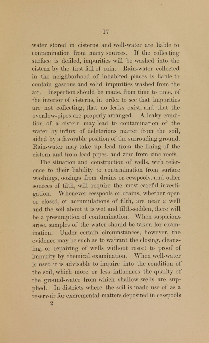 water stored in cisterns and well-water are liable to contamination from many sources. If the coUec^ting- surface is defiled, impurities will be washed into the cistern by the first fall of rain. Rain-water collected in the neighborhood of inhabited places is liable to contain gaseous and solid impurities washed from the air. Inspection should be made, from time to time, of the interior of cisterns, in order to see that impurities are not collecting, that no leaks exist, and that the overflow-pipes are properly arranged. A leaky condi- tion of a cistern may lead to contamination of the water by influx of deleterious matter from the soil, aided by a favorable position of the surrouding ground. Rain-Avater may take up lead from the lining of the cistern and from lead pipes, and zinc from zinc roofs. The situation and construction of wells, with refer- ence to their liability to contamination from surface washings, oozings from drains or cesspools, and other sources of filth, will require the most careful investi- gation. AVhenever cesspools or drains, whether open or closed, or accumulations of filth, are near a well and the soil about it is wet and filth-sodden, there will be a presumption of contamination. AVhen suspicions arise, samples of the water should be taken for exam- ination. Under certain circumstances, however, the evidence may be such as to warrant the closing, cleans- ing, or repairing of wells without resort to proof of impurity by chemical examination. When well-water is used it is advisable to inquire into the condition of the soil, which more or less influences the quality of the ground-water from which shallow wells are sup- plied. In districts where the soil is made use of as a reservoir for excremental matters deposited in cesspools 2