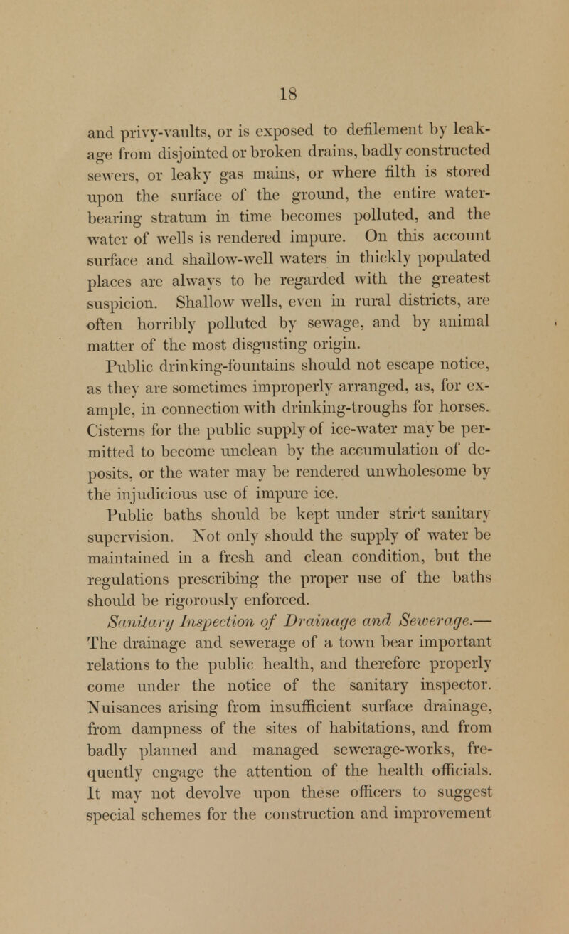 and privy-vaults, or is exposed to defilement by leak- age from disjointed or broken drains, badly constructed sewers, or leaky gas mains, or where filth is stored upon the surface of the ground, the entire water- bearing stratum in time becomes polluted, and the water of wells is rendered impure. On this account surface and shallow-well waters in thickly populated places are always to be regarded with the greatest suspicion. Shallow wells, even in rural districts, are often horribly polluted by sewage, and by animal matter of the most disgusting origin. Public drinking-fountains should not escape notice, as they are sometimes improperly arranged, as, for ex- ample, in connection with drinking-troughs for horses. Cisterns for the pubhc supply of ice-water may be per- mitted to become unclean by the accumulation of de- posits, or the water may be rendered unwholesome by the injudicious use of impure ice. Public baths should be kept under strict sanitary supervision. Not only should the sup^Dly of water be maintained in a fresh and clean condition, but the regulations prescribing the proper use of the baths should be rigorously enforced. Sanitary Inspection of Drainage and Sewerage.— The drainage and sewerage of a town bear important relations to the public health, and therefore properly come under the notice of the sanitary inspector. Nuisances arising from insufficient surface drainage, from dampness of the sites of habitations, and from badly planned and managed sewerage-works, fre- quently engage the attention of the health officials. It may not devolve upon these officers to suggest special schemes for the construction and improvement