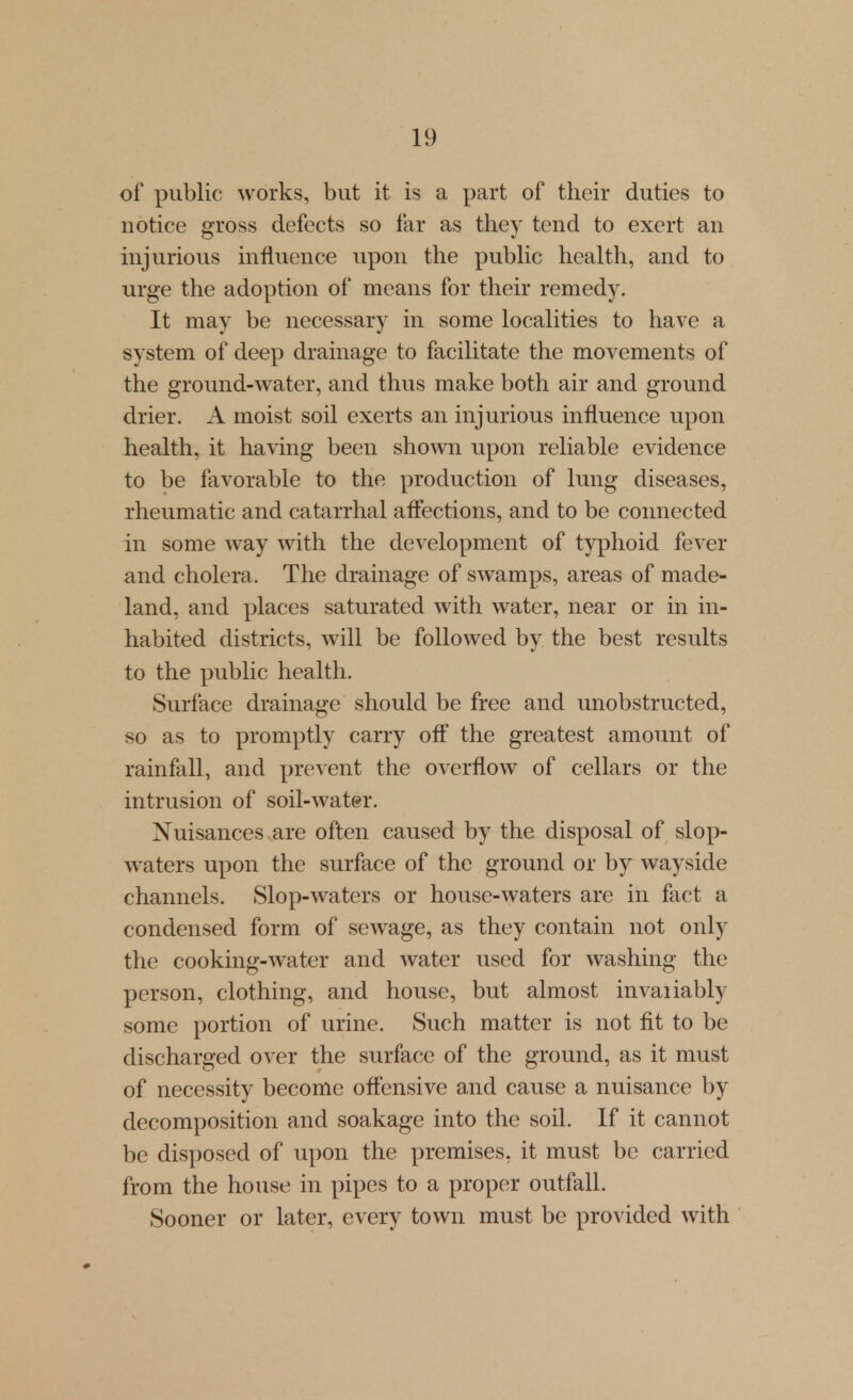 of public works, but it is a part of their duties to notice gross defects so far as they tend to exert an injurious influence upon the public health, and to urge the adoption of means for their remedy. It may be necessary in some localities to have a system of deep drainage to facilitate the movements of the ground-water, and thus make both air and ground drier. A moist soil exerts an injurious influence upon health, it havmg been shown upon reliable evidence to be favorable to the production of lung diseases, rheumatic and catarrhal affections, and to be coimected in some way with the development of typhoid fever and cholera. The drainage of swamps, areas of made- land, and places saturated with water, near or in in- habited districts, will be followed by the best results to the public health. Surface drainage should be free and unobstructed, so as to promptly carry off the greatest amount of rainfall, and prevent the overflow of cellars or the intrusion of soil-water. Nuisances are often caused by the disposal of slop- waters upon the surface of the ground or by wayside channels. Slop-waters or house-waters are in fact a condensed form of sewage, as they contain not only the cooking-water and water used for washing the person, clothing, and house, but almost invaiiably some portion of urine. Such matter is not fit to be discharged over the surface of the ground, as it must of necessity become offensive and cause a nuisance by decomposition and soakage into the soil. If it cannot be disposed of upon the premises, it must be carried from the house in pipes to a proper outfall. Sooner or later, every town must be provided with