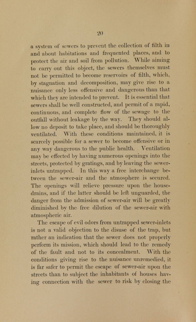 a system of sowers to pre\ ent the collection of filth in and about habitations and frequented places, and to protect the air and soil from pollution. While aiming to carry out this object, the sewers themselves must not be permitted to become reservoirs of filth, which, by stagnation and decomposition, may give rise to a nuisance only less offensive and dangerous than that which they are intended to prevent. It is essential that sewers shall be well constructed, and permit of a rapid, continuous, and complete flow of the sewage to the outfall without leakage by the way. They should al- low no deposit to take place, and should be thoroughly ventilated. With these conditions maintained, it is scarcely possible for a sewer to become offensive or in any way dangerous to the public health. Ventilation may be effected by having numerous openings into the streets, protected by gratings, and by leaving the sewer- inlets untrapped. In this way a free interchange be- tween the sewer-air and the atmosphere is secured. The openings will relieve pressure upon the house- drains, and if the latter shoidd be left unguarded, the danger from the admission of sewer-air will be greatly diminished by the free dilution of the sewer-air with atmospheric air. The escape of evil odors from untrapped sewer-inlets is not a valid objection to the disuse of the trap, but rather an indication that the sewer does not properly perform its mission, which should lead to the remedy of the fault and not to its concealment. With the conditions giving rise to the nuisance unremedied, it is far safer to permit the escape of sewer-air upon the streets than to subject the inhabitants of houses hav- ing connection with the sewer to risk by closing the