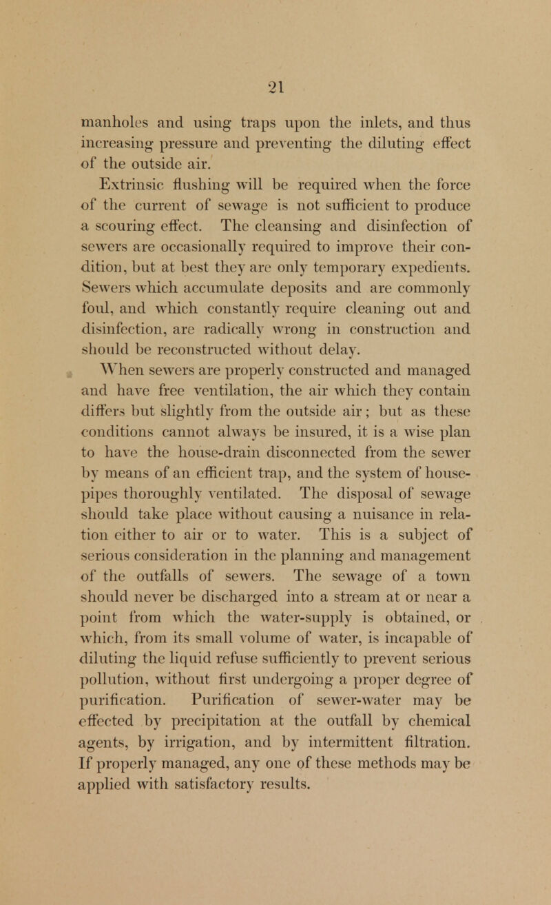 manholes and using traps upon the inlets, and thus increasing pressure and preventing the diluting effect of the outside air. Extrinsic flushing will be required when the force of the current of sewage is not sufficient to produce a scouring effect. The cleansing and disinfection of sewers are occasionally required to improve their con- dition , but at best they are only temporary expedients. Sewers which accumulate deposits and are commonly foul, and which constantly require cleaning out and disinfection, are radically wrong in construction and should be reconstructed without delay. When sewers are properly constructed and managed and have free ventilation, the air which they contain differs but slightly from the outside air; but as these conditions cannot always be insured, it is a wise plan to hB.ye the house-drain disconnected from the sewer by means of an efficient trap, and the system of house- pipes thoroughly ventilated. The disposal of sewage should take place without causing a nuisance in rela- tion either to air or to water. This is a subject of serious consideration in the planning and management of the outfalls of sewers. The sewage of a town should never be discharged into a stream at or near a point from which the water-supply is obtained, or which, from its small volume of water, is incapable of diluting the liquid refuse sufficiently to prevent serious pollution, without first undergoing a proper degree of purification. Purification of sewer-water may be effected by precipitation at the outfall by chemical agents, by irrigation, and by intermittent filtration. If properly managed, any one of these methods may be applied with satisfactory results.