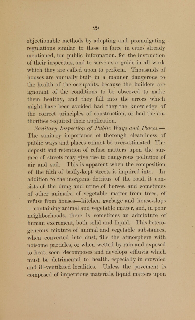 objectionable methods by adopting and promulgating regulations similar to those in force in cities already mentioned, for public information, for the instruction of their inspectors, and to serve as a guide in all work which they are called upon to perform. Thousands of houses are annually built in a manner dangerous ta the health of the occupants, because the builders are ignorant of the conditions to be observed to make them healthy, and they fall into the errors which might have been avoided had they the knowledge of the correct principles of construction, or had the au- thorities required their application. Sanitary Inspection of Public Ways and Places.— The sanitary importance of thorough cleanliness of pubhc ways and places cannot be over-estimated. The deposit and retention of refuse matters upon the sur- face of streets may give rise to dangerous pollution of air and soil. This is apparent when the composition of the filth of badly-kept streets is inquired into. In addition to the inorganic detritus of the road, it con- sists of the dung and urine of horses, and sometimes of other animals, of vegetable matter from trees, of refuse from houses—kitchen garbage and house-slops —containing animal and vegetable matter, and, in poor neighborhoods, there is sometimes an admixture of human excrement, both solid and liquid. This hetero- geneous mixture of animal and vegetable substances, when converted into dust, fills the atmosphere with noisome particles, or when wetted by rain and exposed to heat, soon decomposes and develops effluvia which must be detrimental to health, especially in crowded and ill-ventilated localities. Unless the pavement is composed of impervious materials, liquid matters upon.