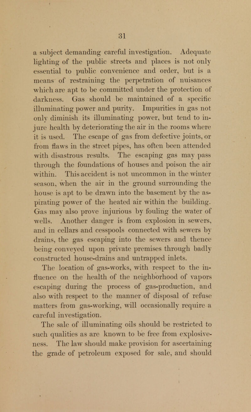 a subject demanding careful investigation. Adequate lighting of the public streets and places is not only essential to public convenience and order, but is a means of restraining the perpetration of nuisances which are apt to be committed under the protection of darkness. Gas should be maintained of a specific illuminating power and purity. Impurities in gas not onlv diminish its illuminating power, but tend to in- j lire health by deteriorating the air in the rooms where it is used. The escape of gas from defective joints, or from flaws in the street pipes, has often been attended with disastrous results. The escaping gas may pass through the foundations of houses and poison the air within. This accident is not uncommon in the winter season, when the air in the ground surrounding the house is apt to be drawn into the basement by the as- pirating power of the heated air within the building. Gas may also prove injurious by fouHng the water of wells. Another danger is from explosion in sewers, and in cellars and cesspools connected with sewers by drains, the gas escaping into the sewers and thence being conveyed upon private premises through badly constructed house-drains and untrapped inlets. The location of gas-works, with respect to the in- fluence on the health of the neighborhood of vapors escaping during the process of gas-production, and also with respect to the manner of disposal of refuse matters from gas-working, will occasionally require a careful investigation. The sale of illuminating oils should be restricted to such qualities as are known to be free from explosive- ness. The law should make provision for ascertaining the grade of petroleum exposed for sale, and should