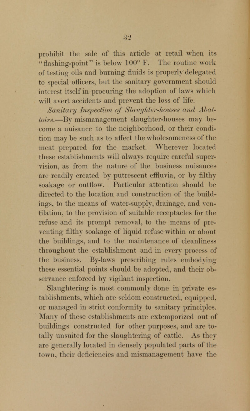 prohibit the sale of this article at retail when its flashing-point is below 100° Y. The routine work of testing oils and burning fluids is properly delegated to special officers, but the sanitary government should interest itself in procuring the adoption of laws which will avert accidents and prevent the loss of life. /Sanitary Inspection of Slaughter-houses and Abat- toirs.—By mismanagement slaughter-houses may be- come a nuisance to the neighborhood, or their condi- tion may be such as to affect the wholesomeness of the meat prepared for the market. Wherever located these establishments will always require careful super- vision, as from the nature of the business nuisances are readily created by putrescent effluvia, or by filthy soakage or outflow. Particular attention should be directed to the location and construction of the build- ings, to the means of water-supply, drainage, and ven- tilation, to the provision of suitable receptacles for the refuse and its prompt removal, to the means of pre- venting filthy soakage of liquid refuse within or about the buildings, and to the maintenance of cleanliness throughout the establishment and in every process of the business. By-laws prescribing rules embodying these essential points should be adopted, and their ob- servance enforced by vigilant inspection. Slaughtering is most commonly done in private es- tablishments, which are seldom constructed, eqviipped, or managed in strict conformity to sanitary principles. Many of these establishments are extemporized out of buildings constructed for other purposes, and are to- tally unsuited for the slaughtering of cattle. As they are generally located in densely populated parts of the town, their deficiencies and mismanagement have the