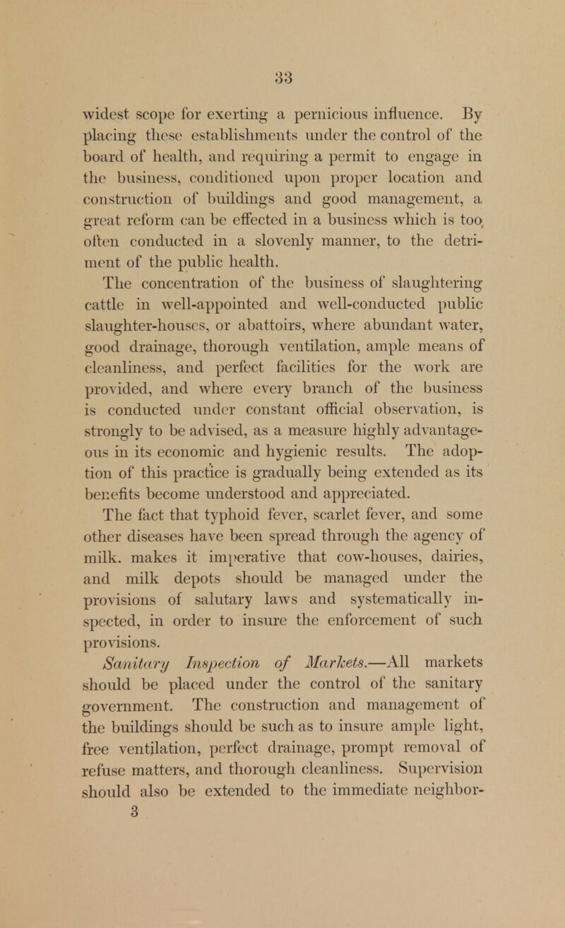 widest scope for exerting a pernicious influence. By placing- these establishments under the control of the board of health, and requiring a permit to engage in the business, conditioned upon proper location and construction of buildings and good management, a reat reform can be effected in a business which is too often conducted in a slovenly manner, to the detri- ment of the public health. The concentration of the business of slaughtering cattle in well-appointed and well-conducted public slaughter-houses, or abattoirs, where abundant water, good drainage, thorough ventilation, ample means of cleanliness, and perfect facilities for the work are provided, and where every branch of the business is conducted under constant official observation, is strongly to be advised, as a measure highly advantage- ous in its economic and hygienic results. The adop- tion of this practice is gradually being extended as its benefits become imderstood and appreciated. The fact that typhoid fever, scarlet fever, and some other diseases have been spread through the agency of milk, makes it imperative that cow-houses, dairies, and milk depots should be managed under the provisions of salutary laws and systematically in- spected, in order to insure the enforcement of such provisions. Sanitary Inspection of Marlcets.—All markets should be placed under the control of the sanitary government. The construction and management of the buildings should be such as to insure ample light, free ventilation, perfect drainage, prompt removal of refuse matters, and thorough cleanliness. Supervision should also be extended to the immediate neighbor- 3