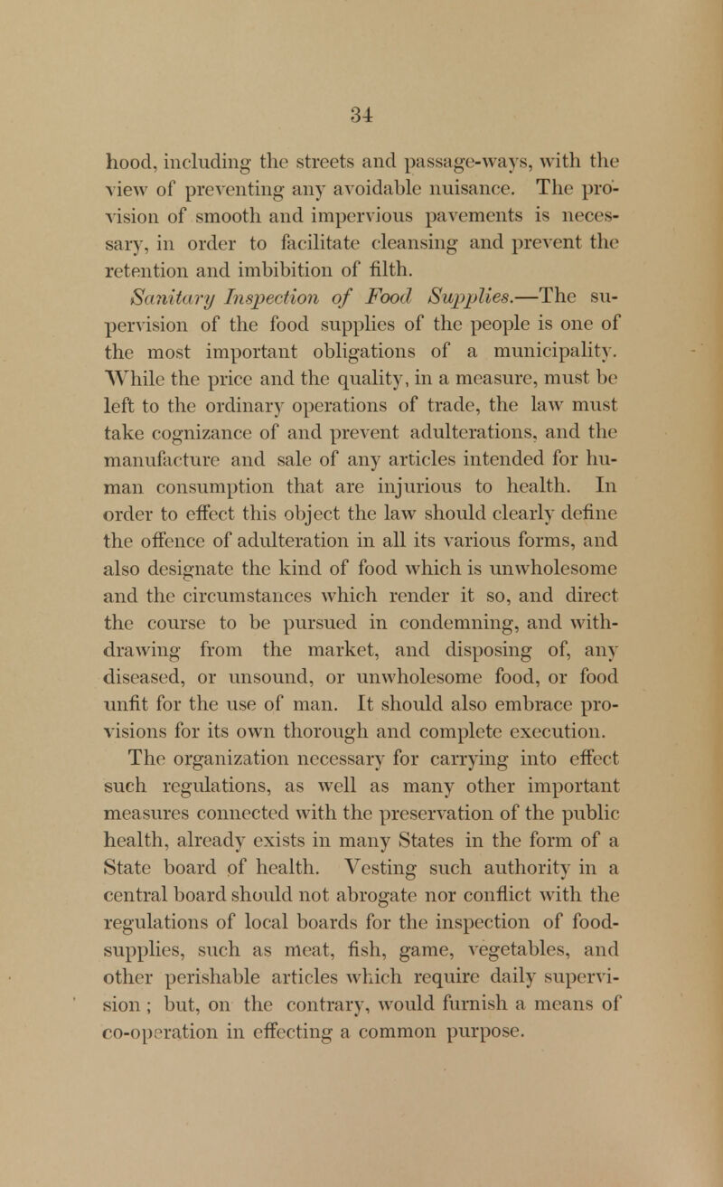 hood, including the streets and passage-ways, with the view of preventing any avoidable nuisance. The pro- vision of smooth and impervious pavements is neces- sary, in order to facilitate cleansing and prevent the retention and imbibition of filth. Sanitary Inspection of Food Supplies.—The su- pervision of the food supplies of the people is one of the most important obligations of a municipality. While the price and the quality, in a measure, must be left to the ordinary operations of trade, the law must take cognizance of and prevent adulterations, and the manufacture and sale of any articles intended for hu- man consumption that are injurious to health. In order to effect this object the law should clearly define the offence of adulteration in all its various forms, and also designate the kind of food which is unwholesome and the circumstances which render it so, and direct the course to be pursued in condemning, and with- drawing from the market, and disposing of, any diseased, or unsound, or unwholesome food, or food imfit for the use of man. It should also embrace pro- visions for its own thorough and complete execution. The organization necessary for carrying into effect such regulations, as well as many other important measures connected with the preservation of the public health, already exists in many States in the form of a State board of health. Vesting such authority in a central board should not abrogate nor conflict with the regulations of local boards for the inspection of food- supplies, such as meat, fish, game, vegetables, and other perishable articles which require daily supervi- sion ; but, on the contrary, would furnish a means of co-operation in effecting a common purpose.