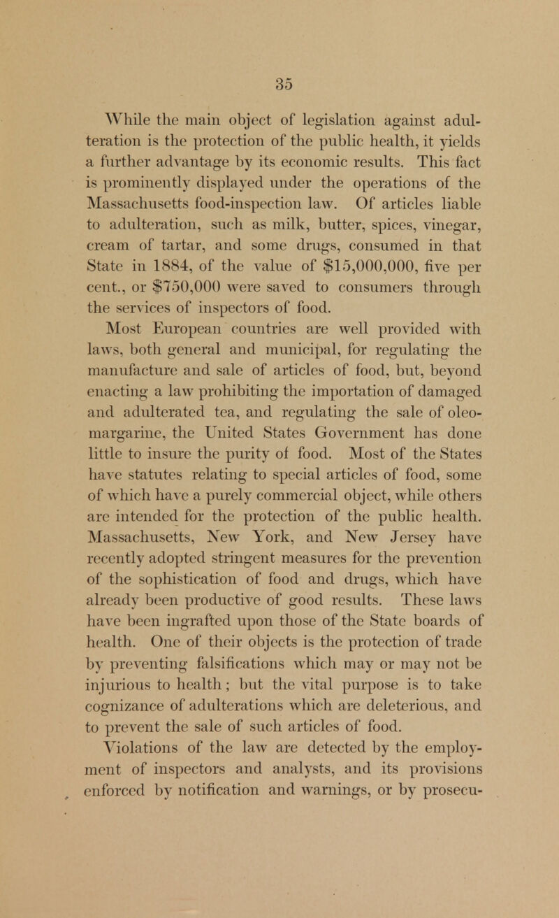 While the main object of legislation against adul- teration is the protection of the public health, it yields a further advantage by its economic results. This fact is prominently displayed under the operations of the Massachusetts food-inspection law. Of articles liable to adulteration, such as milk, butter, spices, vinegar, cream of tartar, and some drugs, consumed in that State in 1884, of the value of $15,000,000, five per cent., or $750,000 were saved to consumers through the services of inspectors of food. Most European countries are well provided with laws, both general and municipal, for regulating the manufacture and sale of articles of food, but, beyond enacting a law prohibiting the importation of damaged and adulterated tea, and regulating the sale of oleo- margarine, the United States Government has done little to insure the purity of food. Most of the States have statutes relating to special articles of food, some of which have a purely commercial object, while others are intended for the protection of the public health. Massachusetts, New York, and New Jersey have recently adopted stringent measures for the prevention of the sophistication of food and drugs, which have already been productive of good results. These laws have been ingrafted upon those of the State boards of health. One of their objects is the protection of trade by preventing falsifications which may or may not be injurious to health; but the vital purpose is to take cognizance of adulterations which are deleterious, and to prevent the sale of such articles of food. Violations of the law are detected by the employ- ment of inspectors and analysts, and its provisions enforced by notification and warnings, or by prosecu-