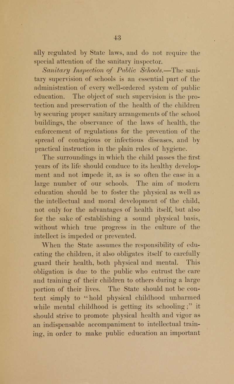 ally regulated by State laws, and do not require the special attention of the sanitary inspector. Sanitary Inspection of Public Schools.—The sani- tary supervision of schools is an essential part of the administration of every well-ordered system of public education. The object of such supervision is the pro- tection and preservation of the health of the children by securing proper sanitary arrangements of the school buildings, the observance of the laws of health, the enforcement of regulations for the prevention of the spread of contagious or infectious diseases, and by practical instruction in the plain rules of hygiene. The surroundings in which the child passes the first years of its life should conduce to its healthy develop- ment and not impede it, as is so often the case in a large number of our schools. The aim of modern education should be to foster the physical as well as the intellectual and moral development of the child, not only for the advantages of health itself, but also for the sake of establishing a sound physical basis, without which true progress in the culture of the intellect is impeded or prevented. When the State assumes the responsibility of edu- cating the children, it also obligates itself to carefully guard their health, both physical and mental. This obligation is due to the public who entrust the care and training of their children to others during a large portion of their lives. The State should not be con- tent simply to hold physical childhood unharmed while mental childhood is getting its schooling; it should strive to promote physical health and vigor as an indispensable accompaniment to intellectual train- ing, in order to make public education an important