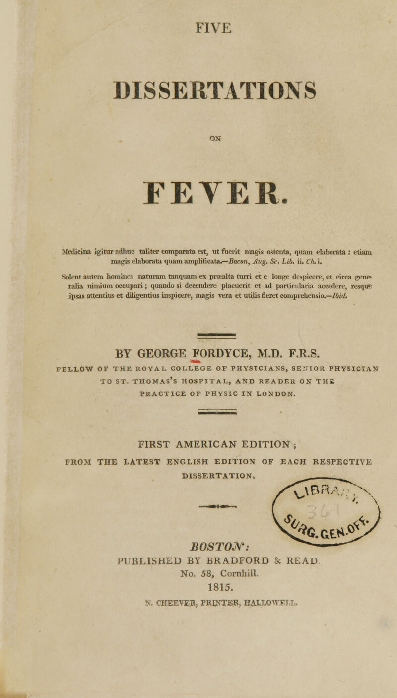 FIVE DISSERTATIONS FEYER. Medieina igitur ndhuc taljter comparata est, ut fuerit magis ostenta, quam elaborata : etiaru magis elaborata quam amplificata.—Bacon, Aug. Sc, Lib. ii. Cli. i. Solent autem homines naturara tanquam ex praealta turri et e Ionge despicere, et eirca gene» ralia nimiura occupari; quando si decendere placuerit et ad particularia accedere, resqu? jpsas attentius et diligentius inspicere, magis vera et utilis fieret comprekensio.—Ibid. BY GEORGE FORDYCE, M.D. F.R.S. FELLOW OF THE ROYAL COLLEGE OF PHYSICIANS, SENIOR PHYSICIAN to ST. Thomas's hospital, and reader on the PRACTICE OF PHYSIC IN LONDON. FIRST AMERICAN EDITION ; FROM THE LATEST ENGLISH EDITION OF EACH RESPECTIVE DISSERTATION. BOSTON: PUBLISHED BY BRADFORD & READ No. 58, Cornhill. 1815. JTEEVEJt, PRINTER, HALLOWFI,L.