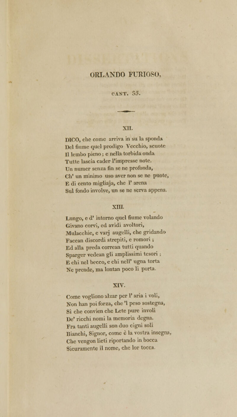 ORLANDO FURIOSO. CANT. So. XII. DICO, che come arriva in su la sponda Del flume quel prodigo Vecchio, scuote II lembo pieno ; e nella torbida onda Tutte lascia cader l'impresse note. Un numer senza fin se ne profonda, Ch' un minimo uso aver non se ne puote, E di cento migliaja, che 1' arena Sul fondo involve, un se ne serva appena. XIII. Lungo, e d' intorno quel fiume volando Givano corvi, ed avidi avoltori, Midacchie, e varj augelli, che gridando Facean discordi strepiti, e romori; Ed alia preda correan tutti quando Sparger vedean gli amplissimi tesori; E chi nel becco, e chi nell' ugna torta Ne prende, ma lontan poco li porta. XIV. Come vogliono ulzar per 1' aria i voli, Non ban poi forza, che '1 peso sostegna, Si che convien che Lete pure involi De' ricchi nomi la memoria degna. Fra tanti augelli son duo cigni soli Bianchi, Signor, come e la vostra insegna, Che vengon lieti riportando in bocca Sicuramente il nome, che lor tocca.