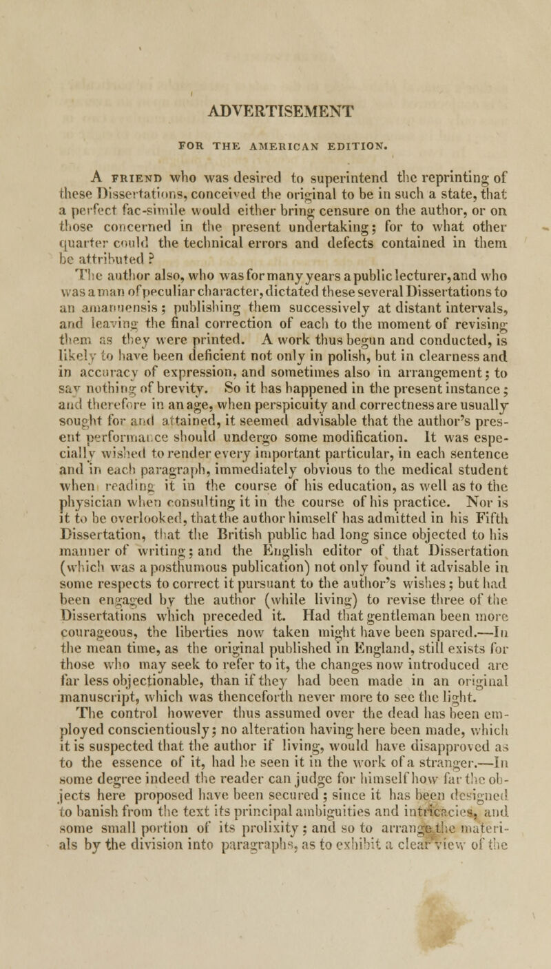 FOR THE AMERICAN EDITION. A friend who was desired to superintend the reprinting of these Dissertations, conceived the original to be in such a state, that a perfect fac-simile would either bring censure on the author, or on those concerned in the present undertaking; for to what other quarter could the technical errors and defects contained in them be attributed ? The author also, who was for many years a public lecturer, and who was a man of peculiar character, dictated these several Dissertations to an amanuensis; publishing them successively at distant intervals, and leaving the final correction of each to the moment of revising then: as they were printed. A work thus begun and conducted, is likely to have been deficient not only in polish, but in clearness and in accuracy of expression, and sometimes also in arrangement; to say nothing of brevity. So it has happened in the present instance; and therefore in an age, when perspicuity and correctness are usually sought for and attained, it seemed advisable that the author's pres- ent performai.ee should undergo some modification. It was espe- cially wished to render every important particular, in each sentence and in each paragraph, immediately obvious to the medical student when reading, it in the course of his education, as well as to the physician when consulting it in the course of his practice. Nor is it t<> be overlooked, that the author himself has admitted in his Fifth Dissertation, that the British public had long since objected to his manner of writing; and the English editor of that Dissertation (which was a posthumous publication) not only found it advisable in some respects to correct it pursuant to the author's wishes ; but bad been engaged by the author (while living) to revise three of the Dissertations which preceded it. Had that gentleman been more courageous, the liberties now taken might have been spared.—In the mean time, as the original published in England, still exists for those who may seek to refer to it, the changes now introduced are far less objectionable, than if they had been made in an original manuscript, which was thenceforth never more to see the light. The control however thus assumed over the dead has been em- ployed conscientiously; no alteration having here been made, which it is suspected that the author if living, would have disapproved as to the essence of it, had he seen it in the work of a stranger.—In some degree indeed the reader can judge for himself how far the ob- jects here proposed have been secured ; since it has been designed to banish from the text its principal ambiguities and intricacies, and some small portion of its prolixity; and so to arrangelhe materi- als by the division into paragraphs, as to exhibit a clear view of the