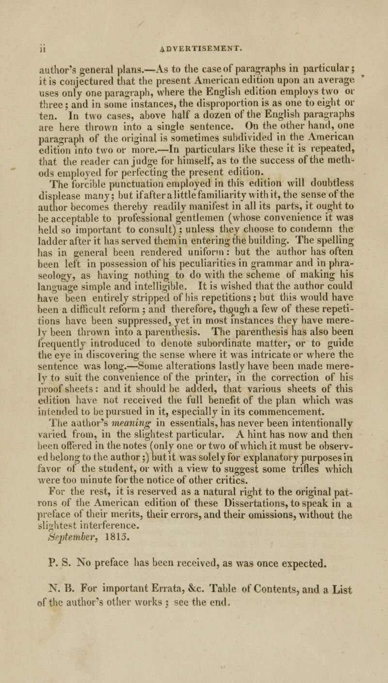 author's general plans.—As to the case of paragraphs in particular; it is conjectured that the present American edition upon an average uses only one paragraph, where the English edition employs two or three; and in some instances, the disproportion is as one to eight or ten. In two cases, above half a dozen of the English paragraphs are here thrown into a single sentence. On the other hand, one paragraph of the original is sometimes subdivided in the American edition into two or more.—In particulars like these it is repeated, that the reader can judge for himself, as to the success of the meth- ods employed for perfecting the present edition. The forcible punctuation employed in this edition will doubtless displease many; but if after a little familiarity with it, the sense of the author becomes thereby readily manifest in all its parts, it ought to be acceptable to professional gentlemen (whose convenience it was held so important to consult); unless they choose to condemn the ladder after it has served them in entering the building. The spelling lias in general been rendered uniform: but the author has often been left in possession of his peculiarities in grammar and in phra- seology, as having nothing to do with the scheme of making his language simple and intelligible. It is wished that the author could have been entirely stripped of his repetitions; but this would have been a difficult reform; and therefore, thjjugh a few of these repeti- tions have been suppressed, yet in most instances they have mere- ly been thrown into a parenthesis. The parenthesis has also been frequently introduced to denote subordinate matter, or to guide the eye in discovering the sense where it was intricate or where the sentence was long.—Some alterations lastly have been made mere- ly to suit the convenience of the printer, in the correction of his proof sheets: and it should be added, that various sheets of this edition have not received the full benefit of the plan which was intended to be pursued in it, especially in its commencement. The author's meaning in essentials, has never been intentionally varied from, in the slightest particular. A hint has now and then been offered in the notes (only one or two of which it must be observ- ed belong to the author;) but it was solely for explanatory purposes in favor of the student, or with a view to suggest some trifles which were too minute for the notice of other critics. For the rest, it is reserved as a natural right to the original pat- rons of the American edition of these Dissertations, to speak in a preface of their merits, their errors, and their omissions, without the slightest interference. September, 1815. P. S. No preface has been received, as was once expected. N. B. For important Errata, &c. Table of Contents, and a List of the author's other works ; see the end.