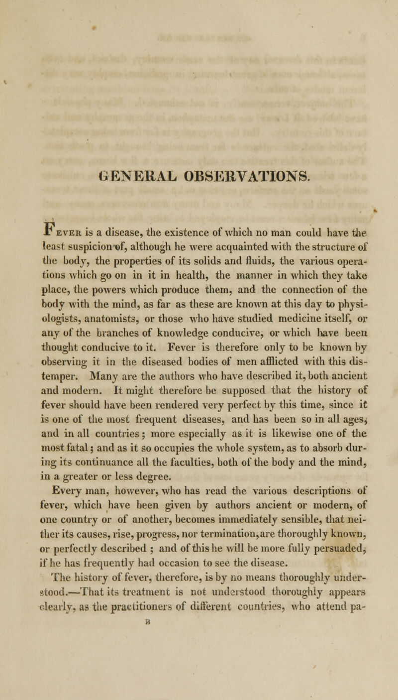 GENERAL OBSERVATIONS. A1 ever is a disease, the existence of which no man could have the least suspicion t>f, although he were acquainted with the structure of the bod}', the properties of its solids and fluids, the various opera- tions which go on in it in health, the manner in which they take place, the powers which produce them, and the connection of the body with the mind, as far as these are known at this day to physi- ologists, anatomists, or those who have studied medicine itself, or any of the branches of knowledge conducive, or which have been thought conducive to it. Fever is therefore only to be known by observing it in the diseased bodies of men afflicted with this dis- temper. Many are the authors who have described it, both ancient and modern. It might therefore be supposed that the history of fever should have been rendered very perfect by this time, since it is one of the most frequent diseases, and has been so in all ages, and in all countries; more especially as it is likewise one of the most fatal 5 and as it so occupies the whole system, as to absorb dur- ing its continuance all the faculties, both of the body and the mind, in a greater or less degree. Every man, however, who has read the various descriptions of fever, which have been given by authors ancient or modern, of one country or of another, becomes immediately sensible, that nei- ther its causes, rise, progress, nor termination,are thoroughly known, or perfectly described ; and of this he will be more fully persuaded, if he has frequently had occasion to see the disease. The history of fever, therefore, is by no means thoroughly under- stood.—That its treatment is not understood thoroughly appears clearly, as the practitioners of different countries, who attend pa-